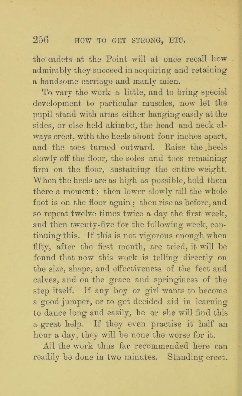 the cadets at the Point will at once recall how admirably they succeed in acquiring and retaining a handsome carriage and manly mien. To vary the work a little, and to bring special development to particular muscles, now let the pupil stand with anns either hanging easily at the sides, or else held akimbo, the head and neck al- ways erect, with the heels about four inches apart, and the toes turned outward, liaise the.heels slowly off the floor, the soles and toes remaining firm on the floor, sustaining the entire weight. When the heels are as high as possible, hold them there a momemt; then lower slowly till the whole foot is on the floor again; then rise as before, and so repeat twelve times twice a day the first week, and then twenty-five for the following week, con- tinuing this, If this is not vigorous enough when fifty, after the first month, are tried, it will be found that now this work is telling directly on the size, shape, and effectiveness of the feet and calves, and on the grace and springiness of the step itself. If any boy or girl wants to become a good jumper, or to get decided aid in learning to dance long and easily, he or she will find this a great help. If they even practise it half an hour a day, they will be none the worse for it. All the work thus far recommended here can readily be done in two minutes. Standing erect.