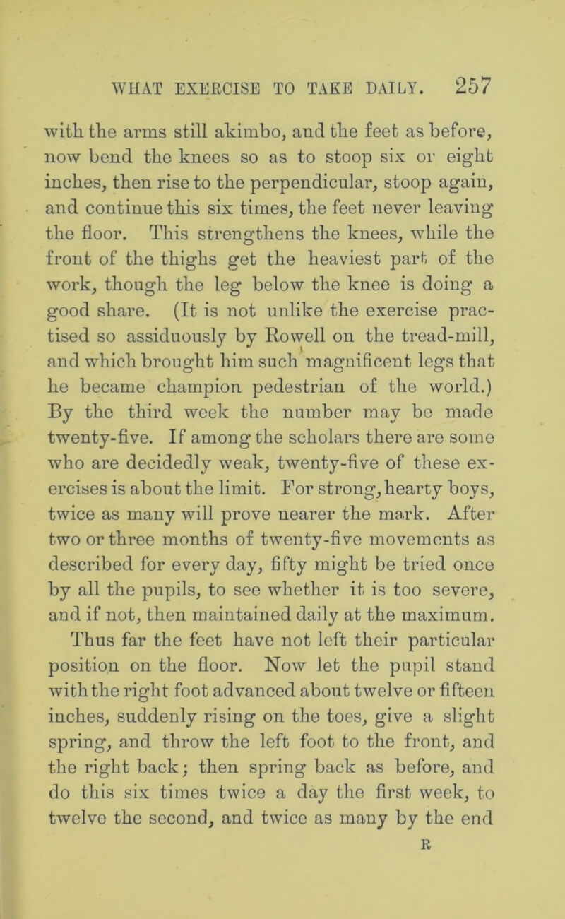 with the arms still akimbo, and the feet as before, now bend the knees so as to stoop six or eight inches, then rise to the perpendiculai*, stoop again, and continue this six times, the feet never leaving the floor. This strengthens the knees, while the front of the thighs get the heaviest part of the work, though the leg below the knee is doing a good share. (It is not unlike the exercise prac- tised so assiduously by Rowell on the tread-mill, and which brought him such magnificeiit legs that he became champion pedestrian of the world.) By the third week the number may be made twenty-five. If among the scholars there are some who are decidedly weak, twenty-five of these ex- ercises is about the limit. For strong, hearty boys, twice as many will prove nearer the mark. After two or three months of twenty-five movements as described for every day, fifty might be tried once by all the pupils, to see whether it is too severe, and if not, then maintained daily at the maximum. Thus far the feet have not left their particular position on the floor. Now let the pupil stand with the right foot advanced about twelve or fifteen inches, suddenly rising on the toes, give a slight spring, and throw the left foot to the front, and the right back; then spring back as before, and do this six times twice a day the first week, to twelve the second, and twice as many by the end