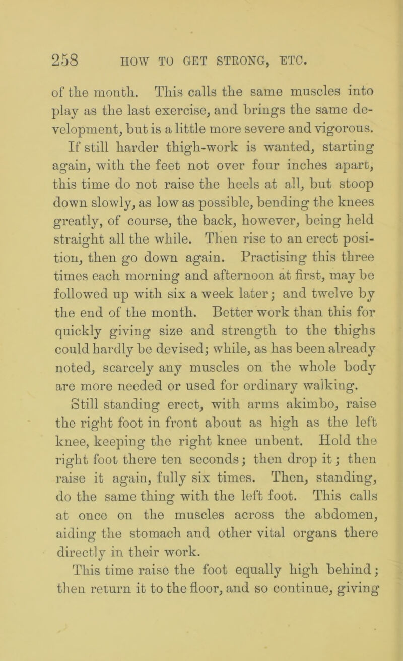 of the month. This calls the same muscles into play as the last exercise, and brings the same de- velopment, but is a little more severe and vigorous. If still harder thigh-work is wanted, starting again, with the feet not over four inches apart, this time do not raise the heels at all, but stoop down slowly, as low as possible, bending the knees greatly, of course, the back, however, being held straight all the while. Then rise to an erect posi- tion, then go down again. Practising this three times each morning and afternoon at first, may be followed up with six a week later; and twelve by the end of the month. Better work than this for quickly giving size and strength to the thighs could hardly be devised; while, as has been already noted, scarcely any muscles on the whole body are more needed or used for ordinary walking. Still standing erect, with arms akimbo, raise the right foot in front about as high as the left knee, keeping the right knee unbent. Hold the right foot there ten seconds; then drop it; then raise it again, fully six times. Then, standing, do the same thing with the left foot. This calls at once on the muscles across the abdomen, aiding the stomach and other vital organs there directly in their work. This time raise the foot equally high behind; then return it to the floor, and so continue, giving