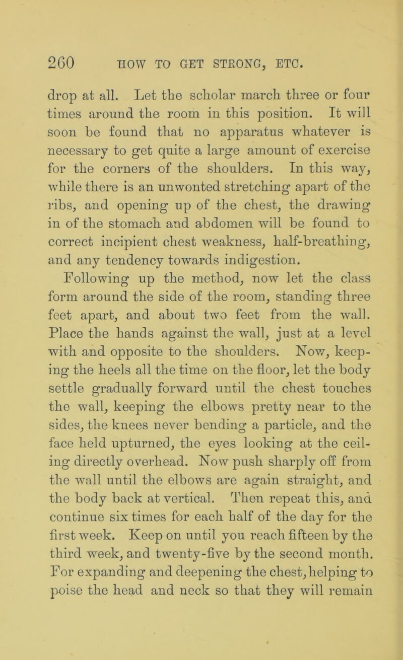 drop at all. Let the scholar march three or four times around the room in this position. It will soon be found that no apparatus whatever is necessary to get quite a large amount of exercise for the corners of the shoulders. In this way, while there is an unwonted stretching apart of the ribs, and opening up of the chest, the drawing in of the stomach and abdomen will be found to correct incipient chest weakness, half-breathing, and any tendency towards indigestion. Following up the method, now let the class form around the side of the room, standing three feet apart, and about two feet from the wall. Place the hands against the wall, just at a level with and opposite to the shoulders. Nov/, keep- ing the heels all the time on the floor, let the body settle gradually forward until the chest touches the wall, keeping the elbows pretty near to the sides, the knees never bending a particle, and the face held upturned, the eyes looking at the ceil- ing directly overhead. Now push sharply off from the wall until the elbows are again straight, and the body back at vertical. Then repeat this, and continue six times for each half of the day for the first week. Keep on until you reach fifteen by the third week, and twenty-five by the second month. For expanding and deepening the chest,helping to poise the head and neck so that they will remain