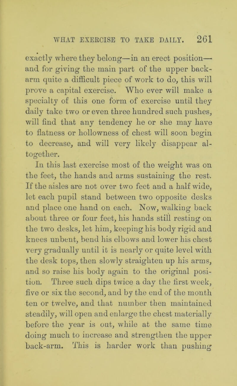exactly where they belong—in an erect position— and for giving the main part of the upper back- arm quite a difficult piece of work to do, this will prove a capital exercise. Who ever will make a specialty of this one form of exercise until they daily take two or even three hundred such pushes, will find that any tendency he or she may have to flatness or hollowness of chest will soon begin to decrease, and will very likely disappear al- together. In this last exercise most of the weight was on the feet, the hands and arms sustaining the rest. If the aisles are not over two feet and a half wide, let each pupil stand between two opposite desks and place one hand on each. Now, walking back about three or four feet, his hands still resting on the two desks, let him, keeping his body rigid and knees unbent, bend his elbows and lower his chest very gradually until it is nearly or quite level with the desk tops, then slowly straighten up his arms, and so raise his body again to the original posi- tion. Three such dips twice a day the first week, five or six the second, and by the end of the month ten or twelve, and that number then maintained steadily, will open and enlarge the chest materially before the year is out, while at the same time doing much to increase and strengthen the upper back-arm. This is harder work than pushing