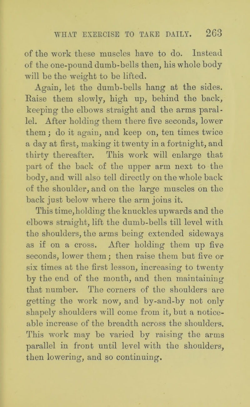 of til© work these muscles have to do. Instead of the one-pound dumb-bells then, his whole body will be the weight to be lifted. Again, let the dumb-bells hang at the sides. Eaise them slowly, high up, behind the back, keeping the elbows straight and the arms paral- lel. After holding them there five seconds, lower them; do it again, and keep on, ten times twice a day at first, making it twenty in a fortnight, and thirty thereafter. This work will enlarge that part of the back of the upper arm next to the body, and will also tell directly on the whole back of the shoulder, and on the large muscles on the back just below where the arm joins it. This time, holding the knuckles upwards and the elbows straight, lift the dumb-bells till level with the shoulders, the arms being extended sideways as if on a cross. After holding them up five seconds, lower them; then raise them but five or six times at the first lesson, increasing to twenty by the end of the month, and then maintaining that number. 'Jdie corners of the shoulders are getting the work now, and by-and-by not only shapely shoulders will come fi’om it, but a notice- able increase of the breadth across the shoulders. This w'ork may be varied by raising the arms parallel in front until level with the shoulders, then lowering, and so continuing.