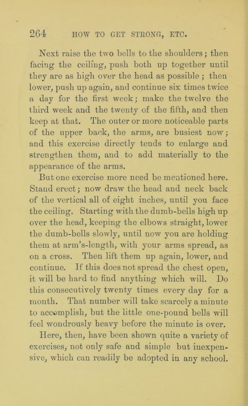 Next raise the two bells to the shoulders; then facing the ceilmg, ]Dush both up together until they are as high over the head as possible; then lowei’, push up again, and continue six times twice a day for the first week; make the twelve the third week and the twenty of the fifth, and then keep at that. The outer or more noticeable parts of the upper back, the arms, are busiest now; and this exercise directly tends to enlarge and strengthen them, and to add materially to the appearance of the arms. But one exercise more need be mentioned here. Stand erect; now draw the head and neck back of the vertical all of eight inches, until you face the ceiling. Starting with the dumb-bells high up over the head, keeping the elbows straight, lower the dumb-bells slowly, until now you are holding them at arm’s-length, with yonr arms spread, as on a cross. Then lift them up again, lower, and continue. If this does not spread the chest open, it will be hard to find anything which will. Do this consecutively twenty times every day for a month. That number wdll take scarcely a minute to accomplish, but the little one-pound bells wdll feel wondrously heavy before the minute is over. Here, then, have been shown quite a variety of exercises, not only safe and simple but inexpen- sive, wdiich can readily be adopted in any school.