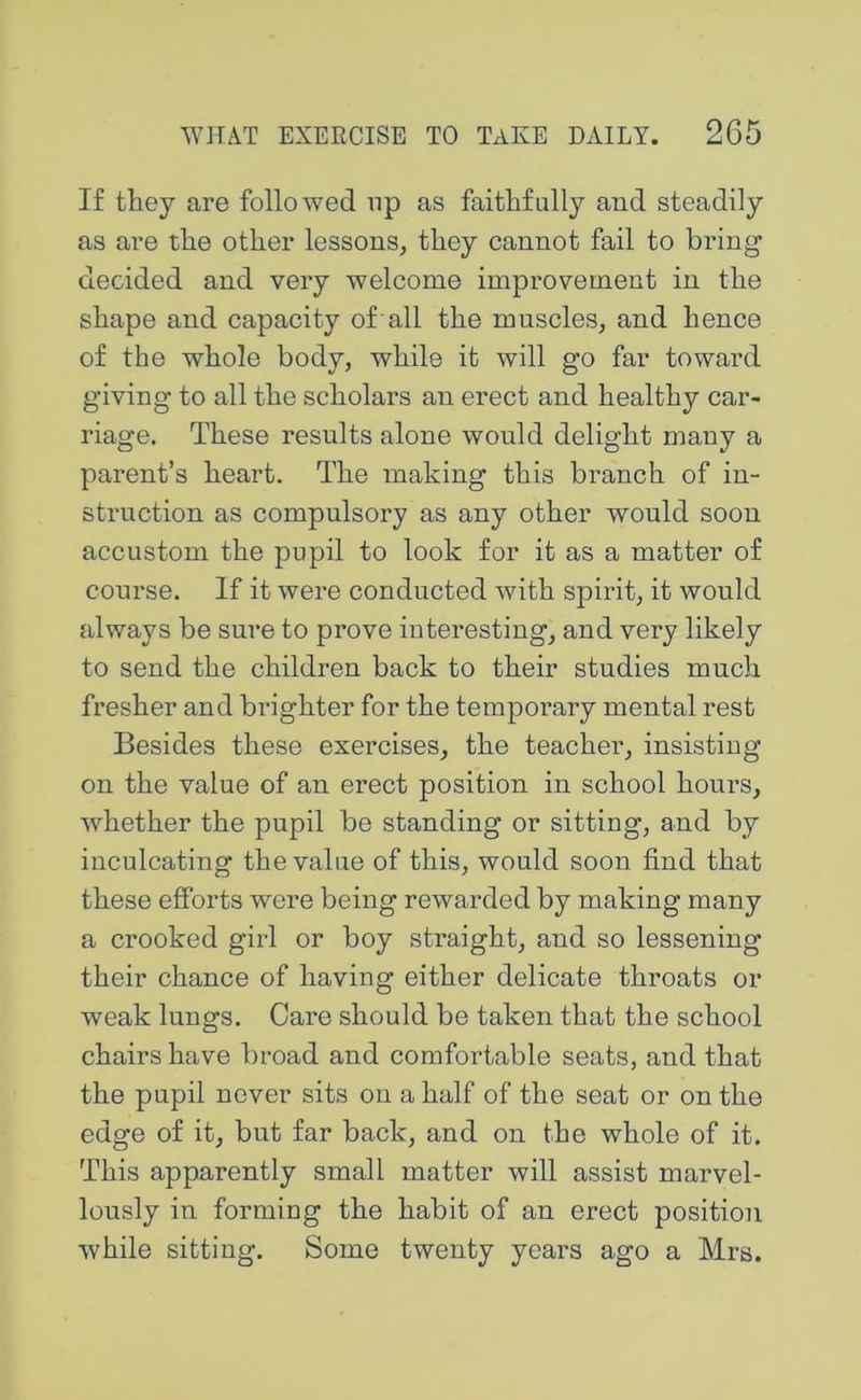 If they are followed up as faithfully and steadily as are the other lessons^ they cannot fail to bring decided and very welcome improvement in the shape and capacity of all the muscles^ and hence of the whole body, while it will go far toward giving to all the scholar’s an erect and healthy car- riage. These results alone would delight many a parent’s heart. The making this branch of in- struction as compulsory as any other would soon accustom the pupil to look for it as a matter of course. If it were conducted with spirit, it would always be sure to prove interesting, and very likely to send the children back to their studies much fresher and brighter for the temporary mental rest Besides these exercises, the teacher, insisting on the value of an erect position in school hours, whether the pupil be standing or sitting, and by inculcating the value of this, would soon find that these efforts were being rewarded by making many a crooked girl or boy straight, and so lessening their chance of having either delicate throats or weak lungs. Care should be taken that the school chairs have broad and comfortable seats, and that the pupil never sits on a half of the seat or on the edge of it, but far back, and on the whole of it. This apparently small matter will assist marvel- lously in forming the habit of an erect position while sitting. Some twenty years ago a Mrs.