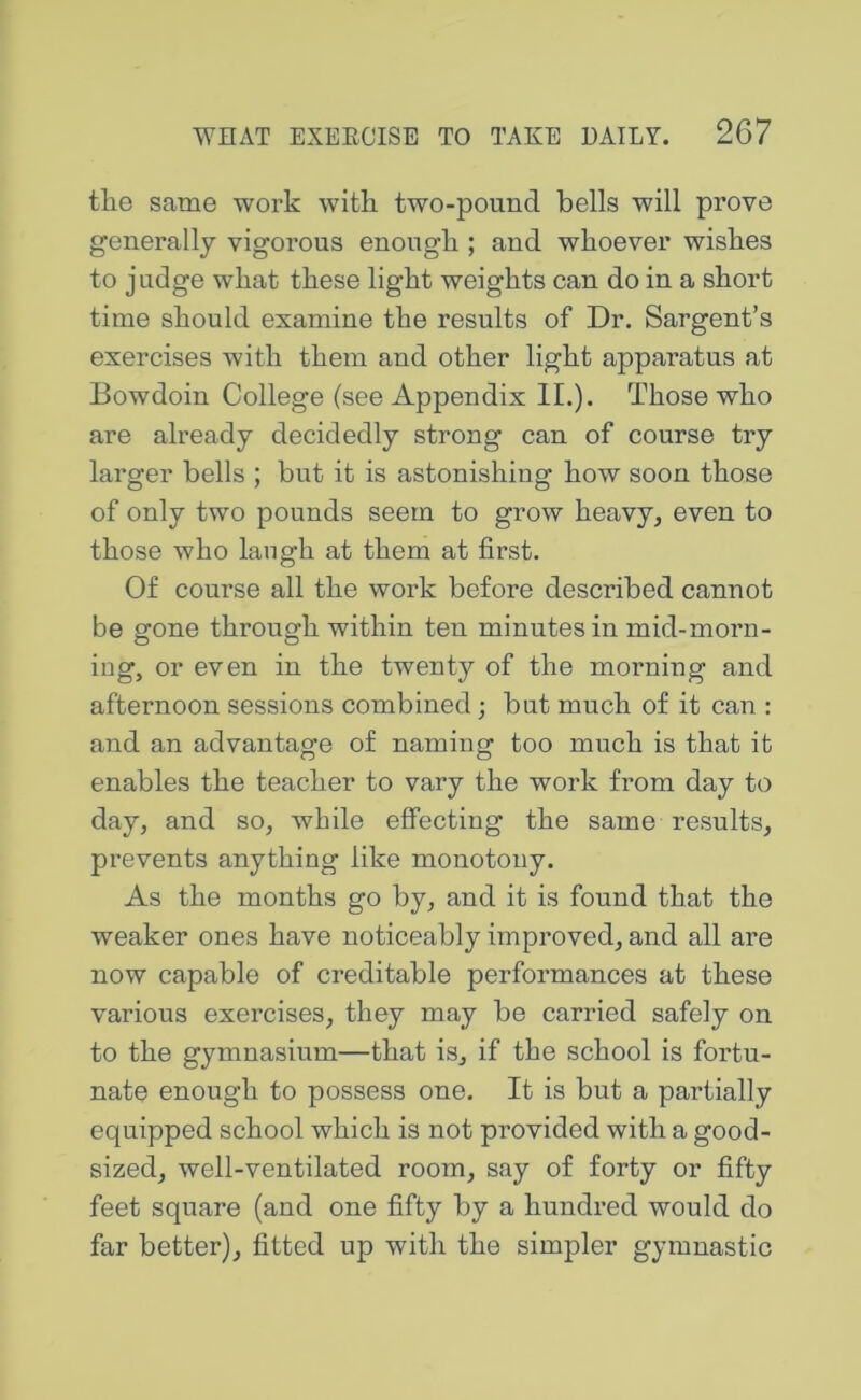 the same work with two-pound bells will prove generally vigorous enough ; and whoever wishes to j Lidge what these light weights can do in a short time should examine the results of Dr. Sargent’s exercises with them and other light apparatus at Bowdoin College (see Appendix II.). Those who are already decidedly strong can of course try larger bells ; but it is astonishing how soon those of only two pounds seem to grow heavy, even to those who langh at them at first. Of course all the work before described cannot be gone through within ten minutes in mid-morn- iug, or even in the twenty of the morning and afternoon sessions combined; but much of it can : and an advantage of naming too much is that it enables the teacher to vary the work from day to day, and so, while effecting the same results, prevents anything like monotony. As the months go by, and it is found that the weaker ones have noticeably improved, and all are now capable of creditable performances at these various exercises, they may be carried safely on to the gymnasium—that is, if the school is fortu- nate enough to possess one. It is but a partially equipped school which is not provided with a good- sized, well-ventilated room, say of forty or fifty feet square (and one fifty by a hundred would do far better), fitted up with the simpler gymnastic
