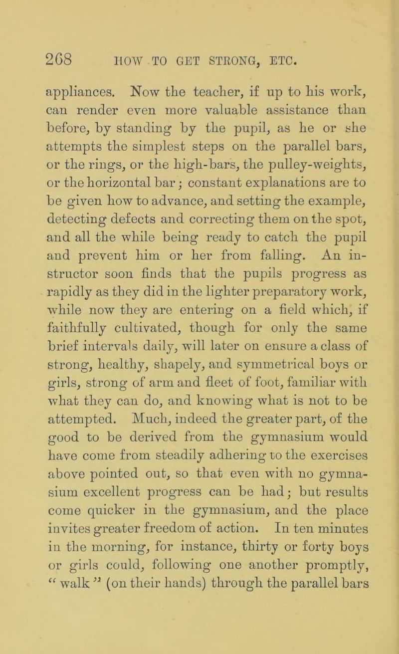 2G8 appliances. Now the teacher, if up to his work, cau render even more valuable assistance than before, by standing by the pupil, as he or she attempts the simplest steps on the parallel bars, or the rings, or the high-bars, the pulley-weights, or the horizontal bar; constant explanations are to be given how to advance, and setting the example, detecting defects and correcting them on the spot, and all the while being ready to catch the pupil and prevent him or her from falling. An in- structor soon finds that the pupils progress as rapidly as they did in the lighter preparatory work, while now they are entering on a field which, if faithfully cultivated, though for only the same brief intervals daily, will later on ensure a class of strong, healthy, shapely, and symmetrical boys or girls, strong of arm and fleet of foot, familiar with what they can do, and knowing what is not to be attempted. Much, indeed the greater part, of the good to be derived from the gymnasium would have come from steadily adhering to the exercises above pointed out, so that even with no gymna- sium excellent progress can be had; but results come quicker in the gymnasium, and the place invites greater freedom of action. In ten minutes in the morning, for instance, thirty or forty boys or girls could, following one another promptly, walk (on their hands) through the parallel bars
