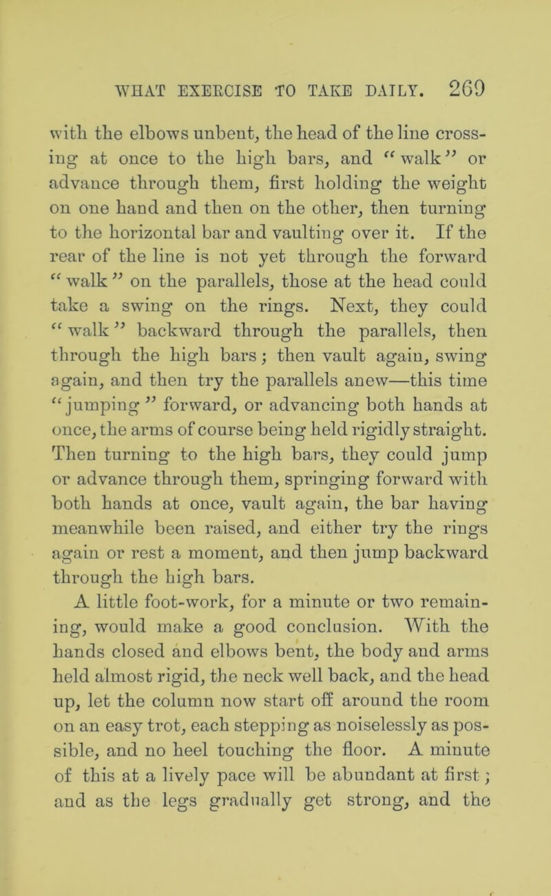 with the elbows unbent^ the head of the line cross- ing at once to the high bars, and walk ” or advance through them, first holding the weight on one hand and then on the other, then turning to the horizontal bar and vaulting over it. If the rear of the line is not yet through the forward walk ” on the parallels, those at the head could take a swing on the rings. Next, they could “ walk ’’ backward through the parallels, then through the high bars; then vault again, swing again, and then try the parallels anew—this time “jumping ’’ forward, or advancing both hands at once, the arms of course being held lagidly straight. Then turning to the high bars, they could jump or advance through them, springing forward with both hands at once, vault again, the bar having meanwhile been raised, and either try the rings again or rest a moment, and then jump backward through the high bars. A little foot-work, for a minute or two remain- ing, would make a good conclusion. With the hands closed and elbows bent, the body and arms held almost rigid, the neck well back, and the head up, let the column now start off around the room on an easy trot, each stepping as noiselessly as pos- sible, and no heel touching the floor. A minute of this at a lively pace will be abundant at first; and as the legs gradually get strong, and the