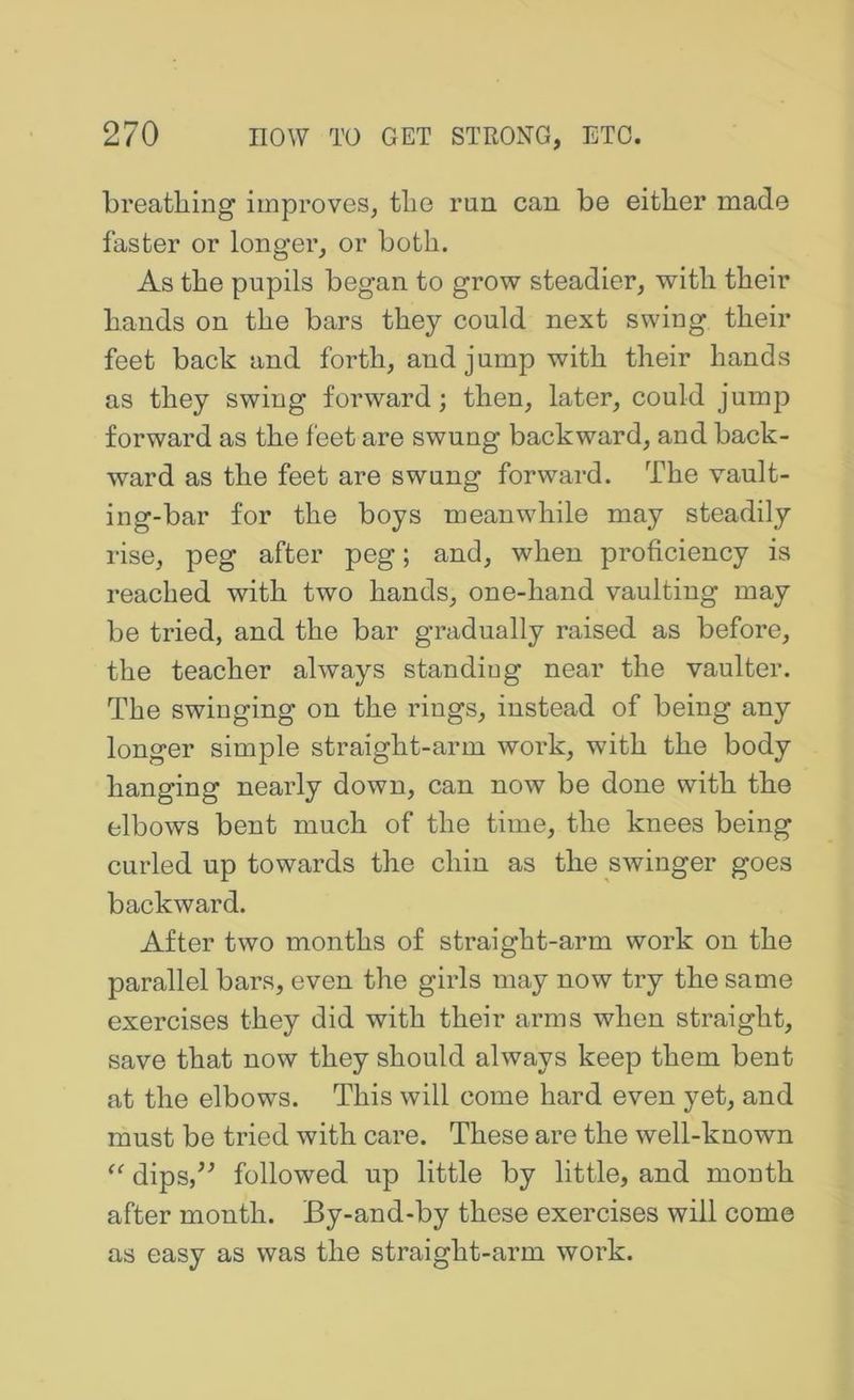 breathing improves, the run can be either made faster or longer, or both. As the pupils began to grow steadier, with their hands on the bars they could next swing their feet back and forth, and jump with their hands as they swing forward; then, later, could jump forward as the feet are swung backward, and back- ward as the feet are swung forward. The vault- ing-bar for the boys meanwhile may steadily rise, peg after peg; and, when proficiency is reached with two hands, one-hand vaulting may be tried, and the bar gradually raised as before, the teacher always standing near the vaulter. The swinging on the rings, instead of being any longer simple straight-arm work, with the body hanging nearly down, can now be done with the elbows bent much of the time, the knees being curled up towards the chin as the swinger goes backward. After two months of straight-arm work on the parallel bars, even the girls may now try the same exercises they did with their arms when straight, save that now they should always keep them bent at the elbows. This will come hard even yet, and must be tried with care. These are the well-known dips,^^ followed up little by little, and month after month. By-and-by these exercises will come as easy as was the straight-arm work.