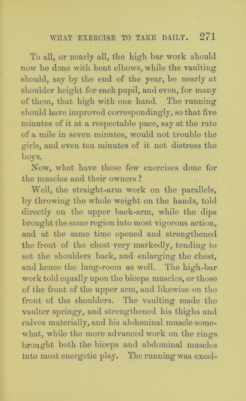 To all, or nearly all, the high, bar work should now be done with bent elbows, while the vaulting should, say by the end of the year, be nearly at shoulder height for each pupil, and even, for many of them, that high with one hand. The running should have improved correspondingly, so that five minutes of it at a respectable pace, say at the rate of a mile in seven minutes, would not trouble the girls, and even ten minutes of it not distress the boys. Now, what have these few exercises done for the muscles and their owners ? Well, the straight-arm work on the parallels, by throwing the whole weight on the hands, told directly on the upper back-arm, while the dips brought the same region into most vigorous action, and at the same time opened and strengthened the front of the chest very markedly, tending to set the shoulders back, and enlarging the chest, and hence the lung-room as well. The high-bar work told equally upon the biceps muscles, or those of the front of the upper arm, and likewise on the front of the shoulders. The vaulting made the vaulter springy, and strengthened his thighs and calves materially, and his abdominal muscle some- what, while the more advanced work on the rings brought both the biceps and abdominal muscles into most energetic play. The running was excel-