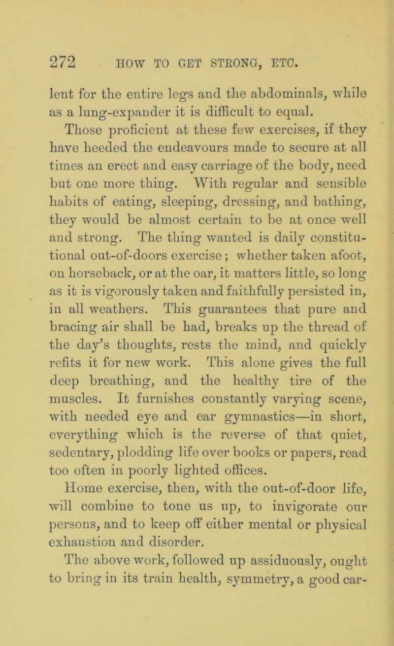 lent for tlie entire legs and tlie abdominals, while as a lung-expander it is difficult to equal. Those proficient at these few exercises, if they have heeded the endeavours made to secure at all times an erect and easy carriage of the body, need but one more thing. With regular and sensible habits of eating, sleeping, dressing, and bathing, they would be almost certain to be at once well and strong. The thing wanted is daily constitu- tional out-of-doors exercise ; whether taken afoot, on horseback, or at the oar, it matters little, so long as it is vigorously taken and faithfully persisted in, in all weathers. This guarantees that pure and bracing air shall be had, breaks up the thread of the day’s thoughts, rests the mind, and quickly refits it for new work. This alone gives the full deep breathing, and the healthy tire of the muscles. It furnishes constantly varying scene, with needed eye and ear gymnastics—in short, everything which is the reverse of that quiet, sedentary, plodding life over books or papers, read too often in poorly lighted offices. Home exercise, then, with the out-of-door life, will combine to tone us up, to invigorate our persons, and to keep off either mental or physical exhaustion and disorder. The above work, followed up assiduously, ought to bring in its train health, symmetry, a good car-