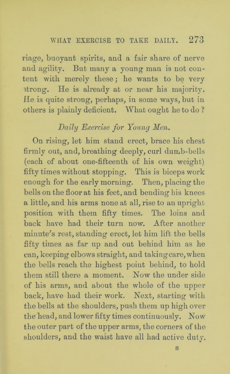 viage, buoyant spirits, and a fair share of nerve and agility. But many a young man is not con- tent with merely these; he wants to be very strong. He is already at or near his majority. He is quite strong, perhaps, in some ways, but in others is plainly deficient. What ought he to do ? Daily Exercise for Young Men. On rising, let him stand erect, brace his chest firmly out, and, breathing deeply, curl dumb-bells (each of about one-fifteenth of his own weight) fifty times without stopping. This is biceps work enough for the early morning. Then, placing the bells on the floor at his feet, and bending his knees a little, and his arms none at all, rise to an upright position with them fifty times. The loins and back have had their turn now. After another minute^s rest, standing erect, let him lift the bells fifty times as far up and out behind him as he can, keeping elbows straight, and taking care, when the bells reach the highest point behind, to hold them still there a moment. Now the under side of his arms, and about the whole of the upper back, have had their work. Next, starting with the bells at the shoulders, push them up high over the head, and lower fifty times continuously. Now the outer part of the upper arms, the corners of the shoulders, and the waist have all had active duty.