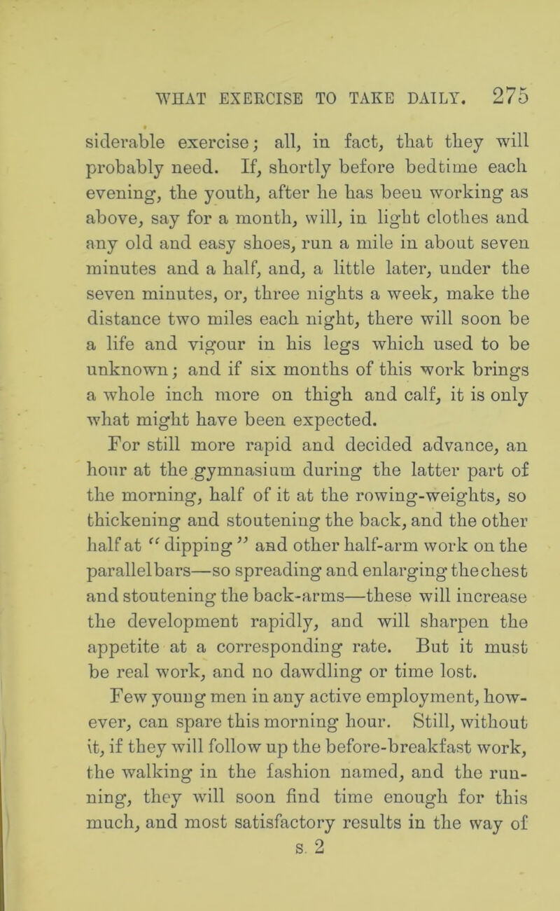 siclerable exercise; all, in fact, tliat they will probably need. If, shortly before bedtime each evening, the youth, after he has been working as above, say for a month, will, in light clothes and any old and easy shoes, run a mile in about seven minutes and a half, and, a little later, under the seven minutes, or, three nights a week, make the distance two miles each night, there will soon be a life and vigour in his legs which used to be unknown; and if six months of this work brings a whole inch more on thigh and calf, it is only what might have been expected. For still more rapid and decided advance, an hour at the gymnasium during the latter part of the morning, half of it at the rowing-weights, so thickening and stoutening the back, and the other half at dipping ” and other half-arm work on the parallel bars—so spreading and enlarging the chest and stoutening the back-arms—these will increase the development rapidly, and will sharpen the appetite at a corresponding rate. But it must be real work, and no dawdling or time lost. Few youug men in any active employment, how- ever, can spare this morning hour. Still, without it, if they will follow up the before-breakfast work, the walking in the fashion named, and the run- ning, they will soon find time enough for this much, and most satisfactory results in the way of s. 2
