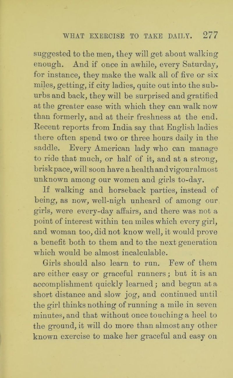 suggested to the men, they will get about walking enough. And if once in awhile, every Saturday, for instance, they make the walk all of five or six mi]es, getting, if city ladies, quite out into the sub- urbs and back, they will be surprised and gratified at the greater ease with which they can walk now than formerly, and at their freshness at the end. Recent reports from India say that English ladies there often spend two or three hours daily in the saddle. Every American lady who can manage to ride that much, or half of it, and at a strong, brisk pace, will soon have a health and vigouralmost unknown among our women and girls to-day. If walking and horseback parties, instead of being, as now, well-nigh unheard of among our girls, were every-day affairs, and there was not a point of interest within ten miles which every girl, and woman too, did not know well, it would prove a benefit both to them and to the next generation which would be almost incalculable. Girls should also learn to run. Few of them are either easy or graceful runners; but it is an accomplishment quickly learned; and begun at a short distance and slow jog, and continued until the girl thinks nothing of running a mile in seven minutes, and that without once touching a heel to the ground, it will do more than almost any other known exercise to make her graceful and easy on