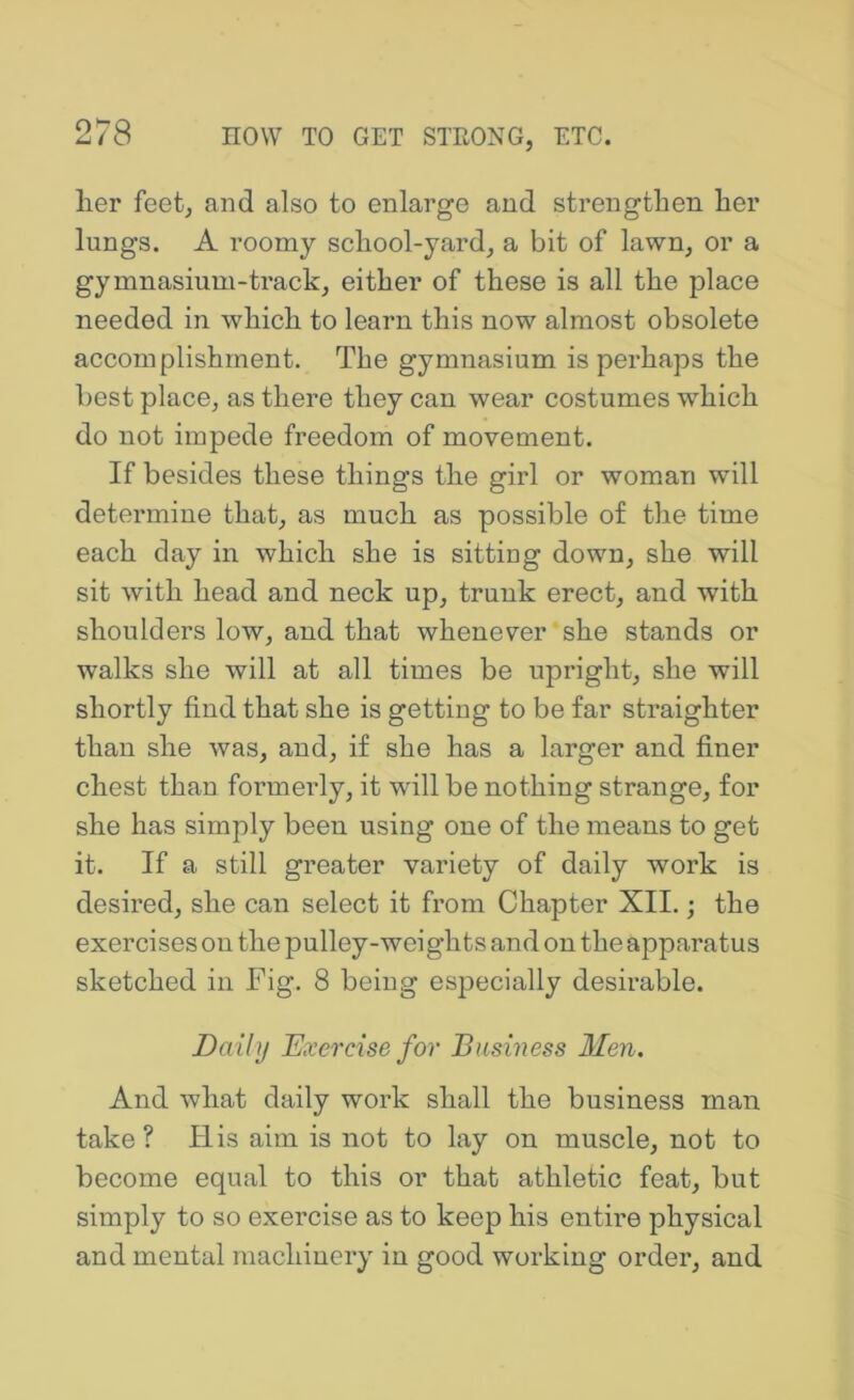 lier feet, and also to enlarge and strengthen her lungs. A roomy school-yard, a bit of lawn, or a gymnasium-track, either of these is all the place needed in which to learn this now almost obsolete accomplishment. The gymnasium is perhaps the best place, as there they can wear costumes which do not impede freedom of movement. If besides these things the girl or woman will determine that, as much as possible of the time each day in which she is sitting down, she will sit with head and neck up, trunk erect, and with shoulders low, and that whenever she stands or walks she will at all times be upright, she will shortly find that she is getting to be far straighten than she was, and, if she has a larger and finer chest than formerly, it will be nothing strange, for she has simply been using one of the means to get it. If a still greater variety of daily work is desired, she can select it from Chapter XII.; the exercises on the pulley-weights and on the apparatus sketched in Fig. 8 being especially desirable. Daily Exercise for Business Men. And what daily work shall the business man take? His aim is not to lay on muscle, not to become equal to this or that athletic feat, but simply to so exercise as to keep his entire physical and mental machinery in good working order, and