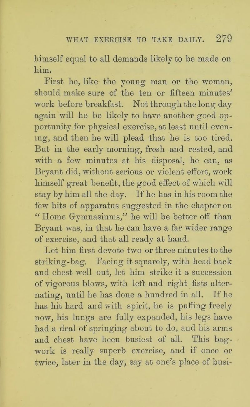 Jiimself equal to all demands likely to be made on him. First he, like the young man or the woman, should make sure of the ten or fifteen minutes’ work before breakfast. Not through the long day again will he be likely to have another good op- portunity for physical exercise, at least until even- ing, and then he will plead that he is too tired. But in the early morning, fresh and rested, and with a few minutes at his disposal, he can, as Bryant did, without serious or violent effort, work himself great benefit, the good effect of which will stay by him all the day. If he has in his room the few bits of apparatus suggested in the chapter on “ Home Gymnasiums,” he will be better off than Bryant was, in that he can have a far wider range of exercise, and that all ready at hand. Let him first devote two or three minutes to the striking-bag. Facing it squarely, with head back and chest well out, let him strike it a succession of vigorous blows, with left and right fists alter- nating, until he has done a hundred in all. If he has hit hard and with spirit, he is puffing freely now, his lungs are fully expanded, his legs have had a deal of springing about to do, and his arms and chest have been busiest of all. This bag- work is really superb exercise, and if once or twice, later in the day, say at one’s place of busi-