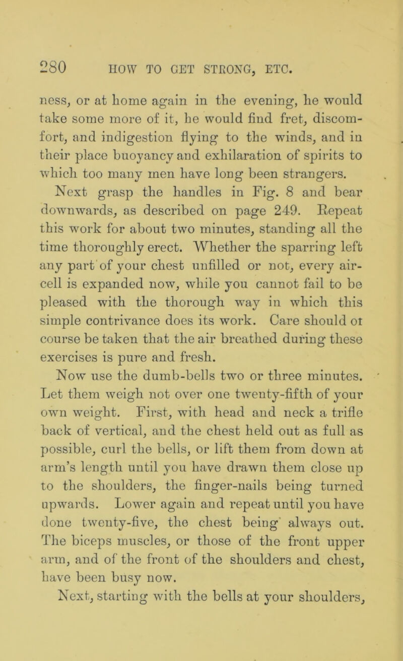 ness, or at home again in the evening, he would take some more of it, he would find fret, discom- fort, and indigestion flying to the winds, and in their place buoyancy and exhilaration of spirits to which too many men have long been strangers. Next grasp the handles in Fig. 8 and bear downwards, as described on page 249. Repeat this work for about two minutes, standing all the time thoroughly erect. Whether the sparring left any part of your chest unfilled or not, every air- cell is expanded now, while you cannot fail to be pleased with the thorough way in which this simple contrivance does its work. Care should ot course be taken that the air breathed during these exercises is pure and fresh. Now use the dumb-bells two or three minutes. Let them weigh not over one twenty-fifth of your own weight. First, with head and neck a trifle back of vertical, and the chest held out as full as possible, curl the bells, or lift them from down at arm’s length until you have drawn them close up to the shoulders, the finger-nails being turned upwards. Lower again and repeat until you have done twenty-five, the chest being' always out. The biceps muscles, or those of the front upper arm, and of the front of the shoulders and chest, have been busy now. Next, starting with the bells at your shoulders.