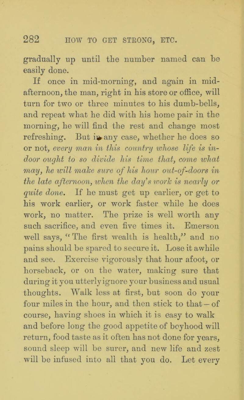 gradually up until the number named can be easily done. If once in mid-morning, and again in mid- afternoon, the man, right in his store or office, will turn for two or three minutes to his dumb-bells, and repeat what he did with his home pair in the morning, he will find the rest and change most refreshing. But ii^any case, whether he does so or not, every man in this country whose life is in- door ought to so divide his time that, come ivhat may, he icill make sure of his hour out-of-doors in the late afternoon, when the day’s work is nearly or quite done. If he must get up earlier, or get to his work earlier, or work faster while he does work, no matter. The prize is well worth any such sacrifice, and even five times it. Emerson well says, The first wealth is health,^^ and no pains should be spared to secure it. Lose it awhile and see. Exercise vigorously that hour afoot, or horseback, or on the water, making sure that during it you utterly ignore your business and usual thoughts. Walk less at first, but soon do your four miles in the hour, and then stick to that — of course, having shoes in which it is easy to walk and before long the good appetite of boyhood will return, food taste as it often has not done for years, sound sleep will be surer, and new life and zest will be infused into all that you do. Let every