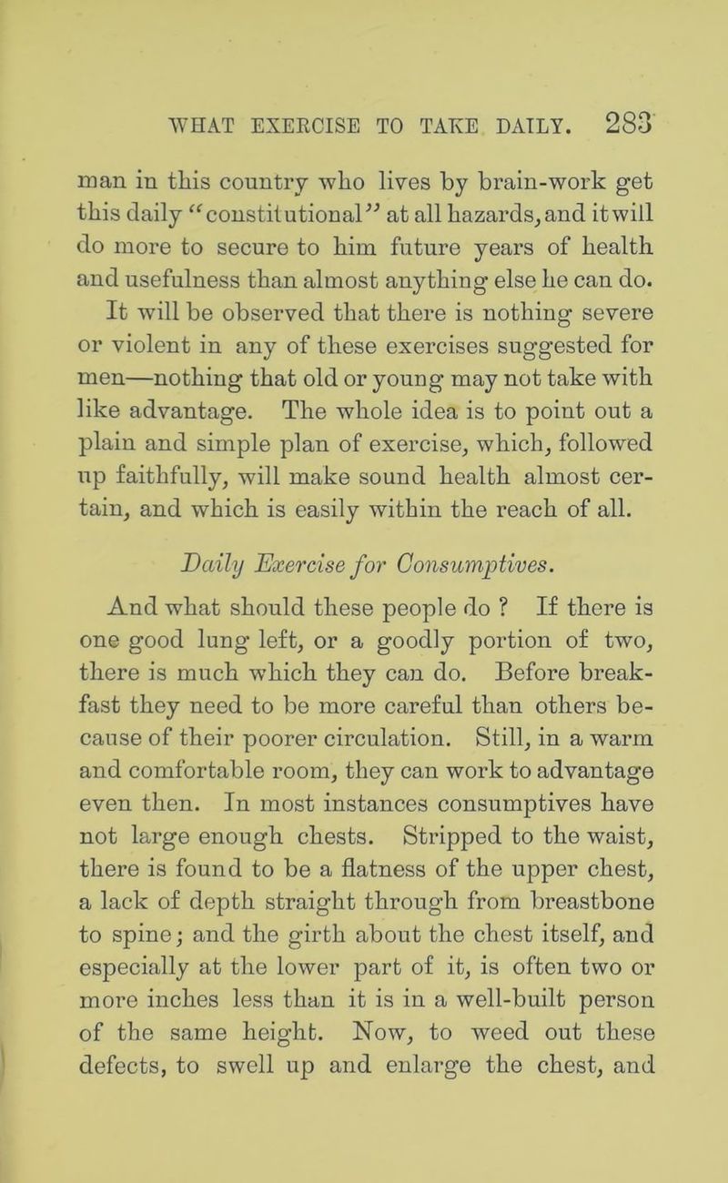 man in this country who lives by brain-work get this daily ^^coustilutionaF^ at all hazards, and it will do more to secure to him future years of health and usefulness than almost anything else he can do. It will be observed that there is nothing severe or violent in any of these exercises suggested for men—nothing that old or young may not take with like advantage. The whole idea is to point out a plain and simple plan of exercise, which, followed up faithfully, will make sound health almost cer- tain, and which is easily within the reach of all. Daily Exercise for Consumptives. And what should these people do ? If there is one good lung left, or a goodly portion of two, there is much which they can do. Before break- fast they need to be more careful than others be- cause of their poorer circulation. Still, in a warm and comfortable room, they can work to advantage even then. In most instances consumptives have not large enough chests. Stripped to the waist, there is found to be a flatness of the upper chest, a lack of depth straight through from breastbone to spine; and the girth about the chest itself, and especially at the lower part of it, is often two or more inches less than it is in a well-built person of the same height. Now, to weed out these defects, to swell up and enlarge the chest, and