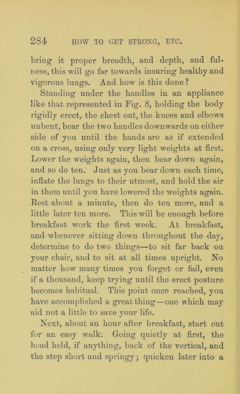 bring it proper breadth, and depth, and ful- ness, this will go far towards insuring healthy and vigorous lungs. And how is this done ? Standing under the handles in an appliance like that represented in Fig. 8, holding the body rigidly erect, the chest out, the knees and elbows unbent, bear the two handles downwards on either side of you until the hands are as if extended on a cross, using only very light weights at first. Lower the weights again, then bear down again, and so do ten. Just as you bear down each time, inflate the lungs to their utmost, and hold the air in them until you have lowered the weights again. Rest about a minute, then do ten more, and a little later ten more. This will be enough before breakfast work the first week. At breakfast, and whenever sitting down throughout the day, determine to do two things—to sit far back on your chair, and to sit at all times upright. No matter how many times you forget or fail, even if a thousand, keep trying until the erect posture becomes habitual. This point once reached, you have accomplished a great thing—one which may aid not a little to save your life. Next, about an hour after breakfast, start out for an easy walk. Going quietly at first, the head held, if anything, back of the vertical, and the step short and springy; quicken later into a