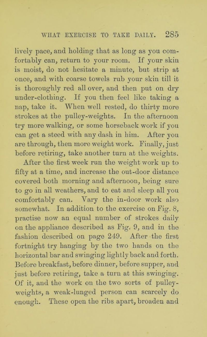 lively pace, and holding that as long as you com- fortably can, return to your room. If your skiu is moist, do not hesitate a minute, but strip at once, and with coarse towels rub your skin till it is thoroughly red all over, and then put on dry under-clothing. If you then feel like taking a nap, take it. When well rested, do thirty more strokes at the pulley-weights. In the afternoon try more walking, or some horseback work if you can get a steed with any dash in him. After you are through, then more weight work. Finally, just before retiring, take another turn at the weights. After the first week run the weight work up to fifty at a time, and increase the out-door distance covered both morning and afternoon, being sure to go in all weathers, and to eat and sleep all you comfortably can. Vary the in-door work also somewhat. In addition to the exercise on Fig. 8, practise now an equal number of strokes daily on the appliance described as Fig. 9, and in the fashion described on page 249. After the first fortnight try hanging by the two hands on the horizontal bar and swinging lightly back and forth. Before breakfast, before dinner, before supper, and just before retiring, take a turn at this swinging. Of it, and the work on the two sorts of pulley- weights, a weak-lunged person can scarcely do enough. These open the ribs apart, broaden and