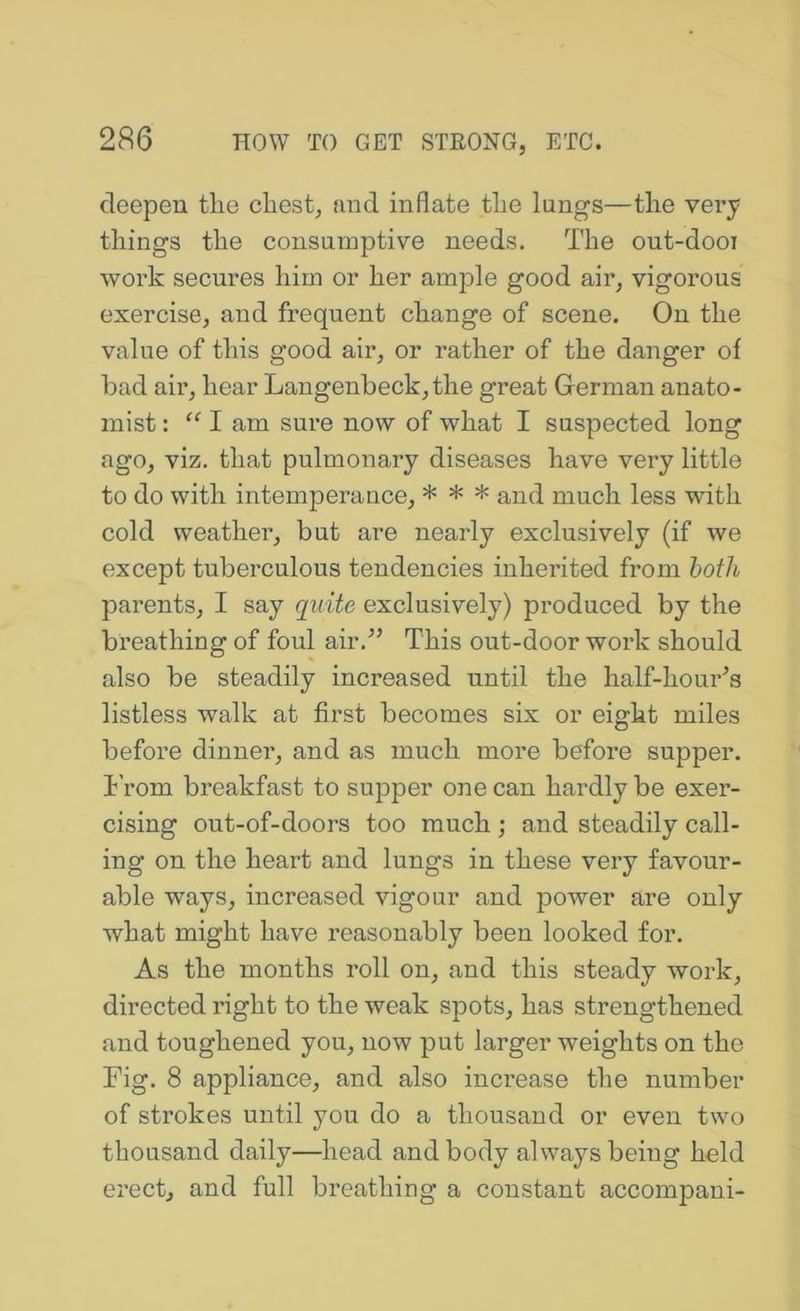 deepen the chest, and inflate the lungs—the very things the consnmptive needs. The out-dooi work secures him or her ample good air, vigorous exercise, and frequent change of scene. On the value of this good air, or rather of the danger of had air, hear Langenbeck,the great German anato- mist : “ I am sure now of what I suspected long ago, viz. that pulmonary diseases have very little to do with intemperance, * * * and much less with cold weather, but are nearly exclusively (if we except tuberculous tendencies inherited from both parents, I say quite exclusively) produced by the breathing of foul air.” This out-door work should also be steadily increased until the half-hour^s listless walk at first becomes six or eight miles before dinner, and as much more before supper, h’rom breakfast to supper one can hardly be exer- cising out-of-doors too much ; and steadily call- ing on the heart and lungs in these very favour- able ways, increased vigour and power are only what might have reasonably been looked for. As the months roll on, and this steady work, directed right to the weak spots, has strengthened and toughened you, now put larger weights on the Fig. 8 appliance, and also increase the number of strokes until you do a thousand or even two thousand daily—head and body always being held erect, and full breathing a constant accompani-