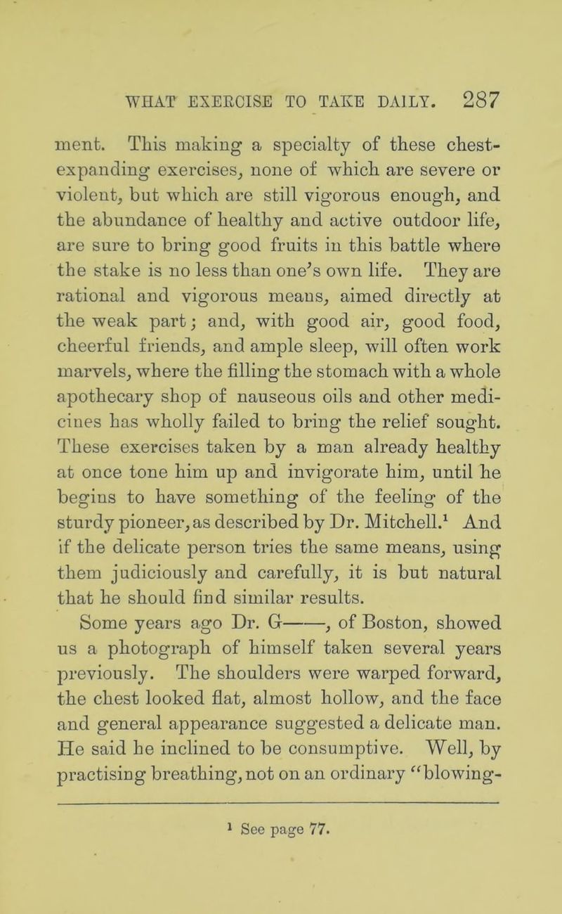 ment. This making a specialty of these chest- expanding exercises^ none of which are severe or violent, but which are still vigorous enough, and the abundance of healthy and active outdoor life, are sure to bring good fruits in this battle where the stake is no less than one^s own life. They are rational and vigorous means, aimed directly at the weak part; and, with good air, good food, cheerful friends, and ample sleep, will often work marvels, where the filling the stomach with a whole apothecary shop of nauseous oils and other medi- cines has wholly failed to bring the relief sought. These exercises taken by a man already healthy at once tone him up and invigorate him, until he begins to have something of the feeling of the sturdy pioneer, as described by Dr. Mitchell.^ And if the delicate person tries the same means, using them judiciously and carefully, it is but natural that he should find similar results. Some years ago Dr. G , of Boston, showed us a photograph of himself taken several years previously. The shoulders were warped forward, the chest looked flat, almost hollow, and the face and general appearance suggested a delicate man. He said he inclined to be consumptive. Well, by practising breathing, not on an ordinary ^^blowing- 1 See page 77.