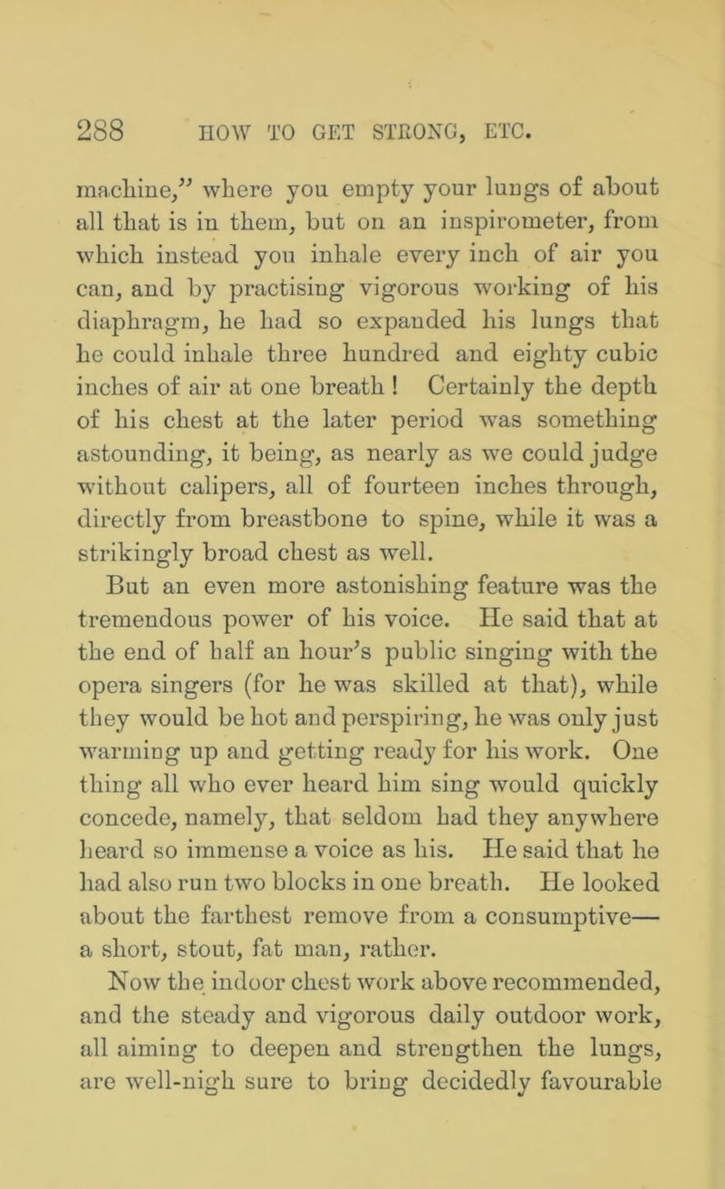 macliiue/^ where you empty your luugs of about all that is in them, but on an inspirometer, from which instead you inhale every inch of air you can, and by practising vigorous w'orking of his diaphragm, he had so expanded his lungs that he could inhale three hundred and eighty cubic inches of air at one breath ! Certainly the depth of his chest at the later period was something astounding, it being, as nearly as we could judge w'ithout calipers, all of fourteen inches through, directly from breastbone to spine, while it was a strikingly broad chest as well. But an even more astonishing feature was the tremendous power of his voice. He said that at the end of half an hour’s public singing with the opera singers (for he was skilled at that), while they would be hot and perspiring, he was only just warmiug up and getting ready for his work. One thing all who ever heard him sing would quickly concede, namely, that seldom had they anywhere heard so immense a voice as his. He said that he had also run two blocks in one breath. He looked about the farthest remove from a consumptive— a short, stout, fat man, rather. Now the indoor chest work above recommended, and the steady and vigorous daily outdoor work, all aiming to deepen and strengthen the lungs, are well-nigh sure to bring decidedly favourable