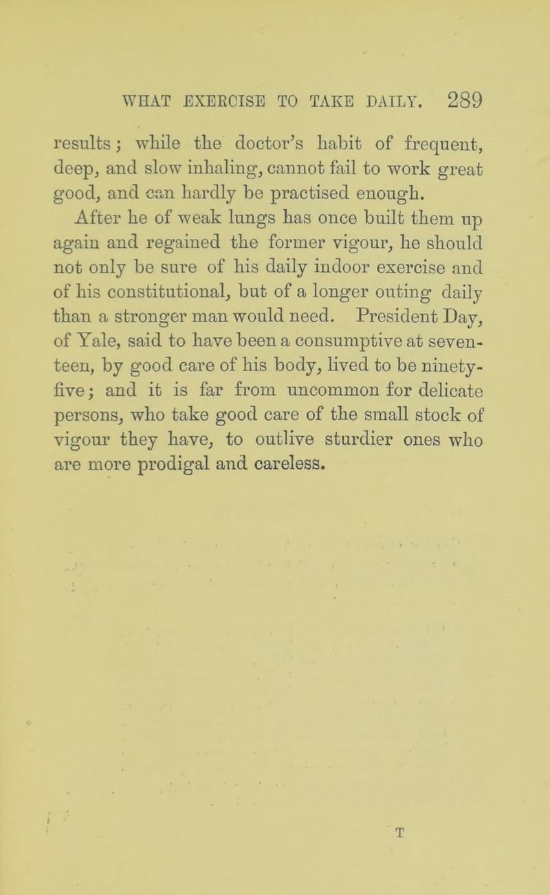 results; while the doctor’s habit of frequent, deep, and slow inhaling, cannot fail to work great good, and can hardly be practised enough. After he of weak lungs has once built them up again and regained the former vigour, he should not only be sure of his daily indoor exercise and of his constitutional, but of a longer outing daily than a stronger man would need. President Day, of Tale, said to have been a consumptive at seven- teen, by good care of his body, lived to be ninety- five j and it is far from uncommon for delicate persons, who take good care of the small stock of vigour they have, to outlive sturdier ones who are more prodigal and careless. t T