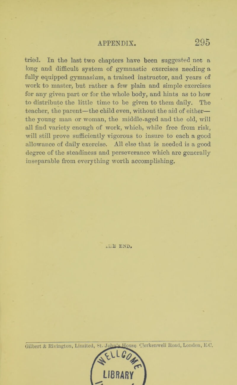 tried. In the last two chapters have been suggested not a long and difficult system of gymnastic exercises needing a fully equipped gymnasium, a trained instructor, and years of work to master, but rather a few plain and simi^le exercises for any given part or for the whole body, and hints as to how to distribute the little time to be given to them daily. The teacher, the parent—the child even, without the aid of either— the young man or woman, the middle-aged and the old, will all find variety enough of work, which, while free from risk, will still prove sufficiently vigorous to insure to each a good allowance of daily exercise. All else that is needed is a good degree of the steadiness and perseverance which are generally inseparable from everything worth accomplishing. EJJD. Gilbert & Kivingtoii, Limited, St. Jc louse '.'lerkenwell Koiut, London, K.C. LIBRARY