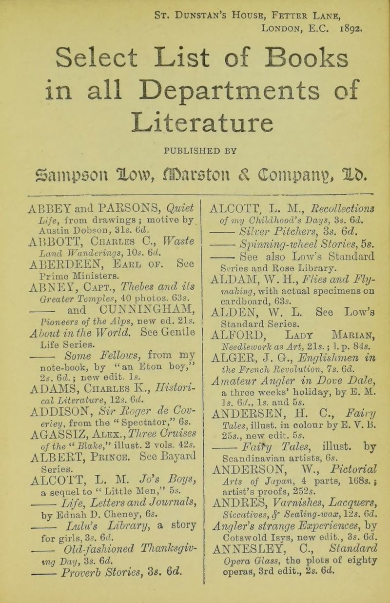 St. Dunstan’s House, Fetter Lane, London, E.C. 1892. Select List of Books I in all Departments of Literature PUBLISHED BY Sampson Xovv, flDarston d (Tompaim, ABBEY and PARSONS, Quiet Life, from drawings; motive by Austin Dobson, 31s. (id, AB>BOTT, Charles C., ]Vasie Land IFanderings, 10s. 6d. ABERDEEN, Earl of. See Prime Ministers. AliNEY, Capt., Thehes and Us Greater Temple/^, 40 photos. G3s. and CUNNINGHAM, Pioneers of the Alps, new ed. 21s. About in the World. See Gentle Life Series. Some Fellows, from my note-book, by “an Eton boy,” 2s. 6d.; new edit. Is. AD AIMS, Charles K., Histori- cal Literature, 12s. 6d. ADDISON, Sir Roger de Cov- erley, from the “ Spectator,” 6s. AGASSIZ, Three Cruises of the “ Blahe,” illust. 2 vols. 42s. ALBERT, Prikce. See Bayard S ©nG s ALCOTT, L. M. Jo’s Boys, a sequel to “ Little Men,” 5s. Life, Letters and Journals, by Ednah D. Cbenoy, 6s. Lulu’s Library, a story for girls, 3s. 6(L Old-fashioned Thanhsgiv- tng Day, 3s. 6d. Proverb Stories, 3s. Qd. ALCOTT, L. M., Recollections of my Childhood’s Days, 3s. 6d. Silver Pitchers, 3s. 6d. Spinning-wheel Stories, 5s. See also Loav’s Standard Series and Rose Library. ALDAM, W. H., Flies and Fiy- maliing, with actual specimens on cardboard, 63s. ALDEN, W, L. See Loav’s Standard Series. ALFORD, Lady Marian, 'Needlework as Art, 21s.; 1. p. 84s. ALGER, J. G., Englishmen in the French Revolution, 7s. Qd. Amateur Angler in Dove Dale, a three weeks’ holiday, by E. M. Is. 6(/., Is. and 5s. ANDERSEN, H. C., Fairy Tales, illust. in colour by E. V. B. 25s., new edit. 5s. Faify Tales, illust. by Scandinavian artists, 6s. ANDERSON, \V., Pictorial Arts of Japan, 4 parts, 168s.; artist’s proofs, 252s. ANDRES, Varnishes, Lacquers, Siccatives, ^ Sealing-wax, 12s. 6d. Angler’s strange Experiences, by Cotswold Isys, new edit., 3s. Gd. ANNESLEY, C., Standard Opera Glass, the plots of eighty operas, 3rd edit., 2s, 6d.
