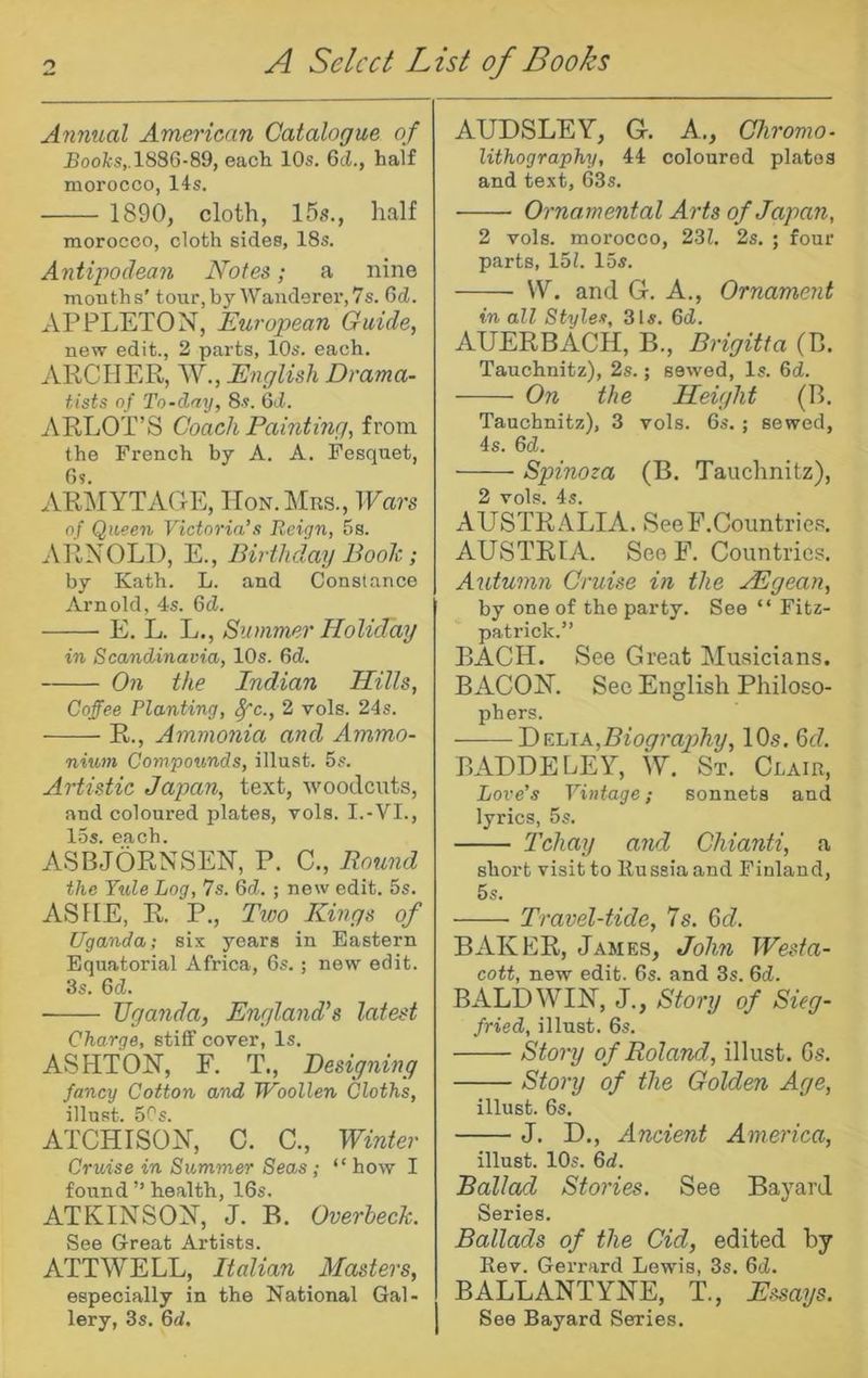 Anmial American Catalogue of £oofcs,.1886-89, each 10s. 6cJ., half morocco, 14s. 1890, cloth, 15s., half morocco, cloth sides, 18s. Antipodean Notes; a nine months' tour, by Wanderer, 7s. 6d. APPLETON, European Guide, new edit., 2 parts, 10s. each. ARCHER, W., English Drama- tists of To-day, 8s. Qd. ARLOT’S Coach Painting, from the French by A. A. Fesquet, Os. ARiMYTAOE, ITon.Mrs., Wars of Queen Victoria’s Reign, 5s. ARNOLD, E., Birthdaij Booh; by Kath. L. and Constance Arnold, 4s. 6d. E. L. L., Summer Holiday in Scandinavia, 10s. 6d. 071 the Indian Hills, Coffee Planting, ^c., 2 vols. 24s. R., Ammonia and Ammo- niu>n Compounds, illust. 5s. Artistic Japan, text, woodents, and coloured plates, vols. I.-VI., ASBJORNSEN, P. C., Bound the Yule Log, 7s. 6d. ; now edit. 5s. ASFfE, R. P., Two Kings of Uganda; six years in Eastern Equatorial Africa, 6s.; new edit. 3s. 6d. TJgaJida, Englaiid’s latest Charge, stiff cover, Is. ASHTON, F. T., Designing fancy Cotton and Woollen Cloths, ATCHISON, C. C., Winter Cruise in Summer Seas; “ how I found ” health, 16s. ATKINSON, J. B. Overheck. See Great Artists. ATT WELL, Italian Alasters, especially in the National Gal- lery, 3s. Qd. AUDSLEY, G. A., Chroma- lithography, 44 coloured plates and text, 63s. Ol'namental Aids of Japan, 2 vols. morocco, 23Z. 2s. ; four parts, 15?. 15s. VY. and G. A., Ornament in all Styles, 3Is. 6d. AUERBACH, B., Brigitta (B. Tauchnitz)> 2s.; sewed, Is. 6d. On the Height (B. Tauchnitz), 3 vols. 6s. ; sewed, 4s. 6d. Spinoza (B. Tauchnitz), 2 vols. 4s. AUSTRALIA. SeeF.Countriep. AUSTRIA. SoeF. Countries. Autumn Ci'uise in the ASgean, by one of the party. See “ Fitz- patrick.” BACH. See Great Musicians. BACON. See English Philoso- phers. A,Biogi'aphy, 10s. M. BADDELEY, W. St. Clair, Love's Vintage; sonnets and lyrics, 5s. I'chay and Chianti, a short visit to llusaiaand Finland, 5s. Travel-tide, 7s. 6d. BAKER, James, John Wesfa- cott, new edit. 6s. and 3s. 6d. BALDWIN, J., Stoi'y of Sieg- fried, illust. 6s. Stoiy of Roland, illust. Gs. Stoi'y of the Golden Age, illust. 6s. J. D., Ancient America, illust. 10s. Qd. Ballad Stories. See Bayard Series. Ballads of the Cid, edited by Rev. Gerrard Lewis, 3s. Qd. BALLANTYNE, T., E.ssays. See Bayard Series.