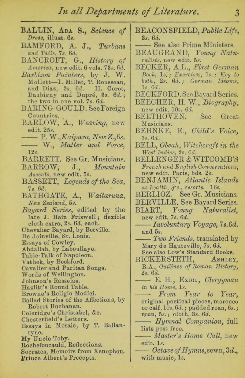 BALLIN, Ada S., Science of Breaa, illugt. 6a. BAMFORD, A. J., Turbans and Tails, 7s. Gd. BANCROFT, G., History of America, new edit. 6 vols. 73s. Gd. Barhizon Painters, by J. W. Mollett—I. Millet, T. Eousseau, and Diaz, 3s. Gd. II. Corot, Daubifjny and Dupre, 3s. Gd.; the two in one vol. 7s. Gd. BARING-GOULD. SeeForeign Countries. BARLOW, A., Weaving, new edit. 25s. P. W.,Kaipara, Netv Z.,6s. W., Matter and Force, 12s. BARRETT. See Gr, Musicians. BARROW, J., Mountain Ascents, new edit. 5s. BASSETT, Legends of the Sea, 7s. Gd. BATHGATE, A., Waitarutia, New Zealand, 5s. Bayard Series, edited by the late J. Hain Friswell; flexible cloth extra, 2s. Gd. each. Chevalier Bayard, by Berville. De Joinville, St. Louis. Essays of Cowley. Abdallah, by Laboullaye. Table-Talk of Napoleon. Vathek, by Beckford. Cavalier and Puritan Songs. Words of Wellington. Johnson’s Rasselas. Hazlitt’s Round Table. Browne’s Religio Medici. Ballad Stories of the Affections, by Robert Buchanan. Coleridge’s Christabel, &c. Chesterfield’s Letters. Essays in Mosaic, by T. Ballan- tyne. My Uncle Toby. Rochefoucauld, Reflections. Socrates, Memoirs from Xenophon. Prince Albert’s Precepts. BEACONSFIELD, Public Life, 3s, Gd. See also Prime Ministers, BEAUGRAN.D, Young Natu- ralists. new edit. 5s. BECKER, A.L., First German Booh, Is.; Exercises, Is.; Key to both, 2s. Gd.; German Idioms, Is. Gd. BECKFORD. See Bayard Series, BEECHER, H. W., Biography, new edit. 10s. Gd. BEETHOVEN. See Great Musicians. BEHNKE, E., CkilFs Voice, 3s. Gd. BELL, Oheah, Witchcraft in the West Indies, 2s. Gd. BELLENGER & WITCOMB’S French and English Conversations, new edit. Paris, bds. 2s. BENJAMIN, Atlantic Islands as health, ^c., resorts. 16s. BERLIOZ. See Gr. Musicians. BERVILLE. See Bayard Series. BIART, Young Naturalist, new edit. 7s. Gd. Involuntary Voyage, Is.Qd. and 6s. Two Friends, translated by Mary de Hauteville, 7s. Gd. See also Low’s Standard Books. BICKERSTETH, Ashley, B.A., Outlines of Roman History, 2s. 6cZ. E. II., Exon., Clergyman in his Home, Is. From Year to Year, original poetical pieces, morocco or calf, 10s. Gd.; padded roan, 6s.; rpan, 5s.; cloth, 3s. Gd. Hymnal Companion, full lists post free. Master s Home Call, new edit. l.s. Octaveof Hymns,SQ,ym,Zd., with music. Is.