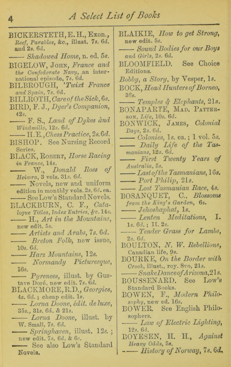 BICKEESTETH, E. H., Exon., Heej, Parables, &c., illast. 7s, 6d. aud 2s. Gd. Shadowed Home, n. ed. 5s. BIGELOW, John, France and the Confederate Navy, .an iuter- national episode, 7s. Gd. BILBROUGH, 'Tivixt France and Spain, 7s. Gd. BILLROTH, Care of the Sick, 6s. BIRD, E. J., Dyer's Companion, 42s. F. S., Land of Dykes and Windmills, 12s. Gd. ll.'E.,Chess Practice, 2s.Qd. BISHOP. See Nursing Record Series. BLACK, Robert, Horse Racing in France, 14s. W., Donald Ross of Heimra, 3 vols. 31s. Gd. Novels, new and uniform edition in montlily vols. 2s. Gd. ea. ■ See Low’s Standard Novels. BLACKBURN, C. F., Cata- logue Titles, Index Entries, ^'c. 14s. H., Art in the Mountains, new edit. 5s. Artists and Arabs, 7s. Qd, Breton Folk, new issue, 10s. 6cZ. Harz Mountains, 12s. Normandy Picturesque, 16s. Pyrenees, illust. by Gus- tave Dore, new edit. 7s. Gd. BLACKMORE,R.D., Georgies, 4s. 6(1. ; cheap edit. Is. ■ Lorna Doone, edit, de luxe, 35s., 31s. 6d. & 21s. Lorna Doone, illust. by VT. Small, 7s. 6ti. —— Springhaven, illust. 12s. ; new edit. 7s. Gd. 8c 6s. — See also Low’s Standard Kovels. BLAIKIE, How to get Strong, new edit. 5s. Sound Bodies for our Boys and Girls, 2s. Gd. BLOOMFIELD. See Choice Editions. Bobby, a Story, by Vesper, Is. BOCK, Head Hunters of Borneo, 36s. Temples ^ Elephants, 21s. BONAPARTE, Mad. Patter- son, Life, 10s. Gd. BONWICK, James, Cohmial Days, 2s. Gd. Colonies, Is. ea.; 1 vol. 5s. Daily Life of the Tas- manians, 12s. Gd. First Twenty Years of Australia, 5s. Last of the Tasmanians,\Qs. Port Philip, 21 s. Lost Tasmanian Race, 4s. BOSANQUET, C., Blossoms from the Ting’s Garden, 6s. Jehoshaphat, Is. Lenten Meditations, I. Is. Gd. ; II. 2s. Tender Grass for Lambs, 2s. Gd. BOULTON, N. W. Rebellions, Canadian life, 9s. BOURKE, On the Border with Crooh, illust., roy. 8vo, 21s. SnakeDanceofArizona,2\s. BOUSSENARD. See Low’s Standard Books. BOWEN, F., Modern Philo- sophy, new ed. 16s. BOWER. See English Philo- sophers. • Law of Electric Lighting, 12,s. G l. BOYESEN, II. IL, Against Heavy Odds, 5s. History of Norway, 7s. 6d,