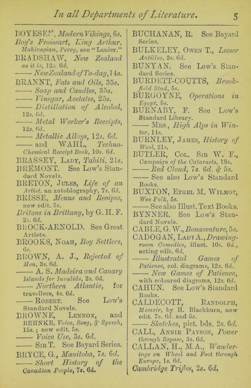 ]*>OYESEF, ModernVikings, 6^^ Froissart, King Arthur, Mahirogian, Percy, seo “Lanier.” LKAPSITAW, Iseio Zealand as it is, P2s. 6‘t. NewZealandofTo-day,\is. BiEViS^NT, Fats and Oils, 35s. Soajj and Candles, 35s. ■ Vinegar, Acetates, 25s. Distillation of Alcohol, 12.S-. Cc7. Metal Worlieg'’s ReceigAs, 12s. M. Metallic Alloys, 12s. Q>d. and WAIIL, Techno- Chemical Receipt Book, 10s. Gd. I3EASSEY, Lady, Tahiti, 21s. LKEMONT. See Low’s Stan- dard Novels. BRETON, Jules, Life of an Artist, an antobiography, 7s. Gd. BRISSE, Menus and Recipes, new edit. 5s. Britons in Brittany, by G. H. F. 2s. 6d, BHOCK-ARNOLD. See Great Artists. BROOKS, Noau^ Boy Settlers, Gs. BIIOWN, A. J,, Rejected of Men, 3s. 6d. ■ A. S. Madeira and Canary Islands for Invalids, 2s. Gd. Northern Atlantic, for travellers, 4s. Gd. Robert. See Low’s Standard Novels. B R 0 AV N E, Lenno x, and BEHNKE, Voice, Song, §” Speech, 15s. ; new edit. 5s. Voice Use, 3s. Gd. Sir T. See Bayard Series. BRYCE, G., Manitoba, 7s. Gd. Short History of the Canadian People, Is. 6(i. BUCHANAN, R. See Bayard Series. BULKELEY, Owen T., Lesser Antilles, 2s. Gd. BUNYAN. See Low’s Stan- dard Series. BURDETT-COUTTS, Brook- field Stud, 5s. BURGOYNE, Operations in Egypt, 5s. BURNABY, F. See ' Low’s Standard Library. Mrs., Lligh Alps in Win- tci* 145 BURNLEY, James, History of Wool, 21s, BUTLER, Col. Sir W. F., Campaign of the Cataracts, 18?. Red Cloud, 7s. Gd. ^ 5s. See also Low’s Standard Books. BUXTON, Ethel M. Wilmot, Wee Folk, 5s. See also Illust. Text Books. BYNNER. See Low’s Stan- dard Novels. CABLE, G. W., Bonaventure, 5s. CADOGAN, IjAbyA.,Drawing- room Comedies, illust. 10s. Gd,, acting edit. Gd. Illustrated Games of Patience, col. diagrams, 12s. Gd. Afw Games of Patience, with coloured diagrams, 12s. 6cl. CAHUN. See Low’s Standard Books. CALDECOTT, Randolph, Memoir, by H. Blackburn, new edit. 7s. Gd. and 5s. Sketches, pict. bds. 2s. Gd. CALL, Annie Payson, Power through Repose, 3s. Gd, CALLAN, II., M.A., Wander- ings on Wheel and Foot through Europe, Is. 6d. Cambridge Trijl.es, 2s. 6cZ.