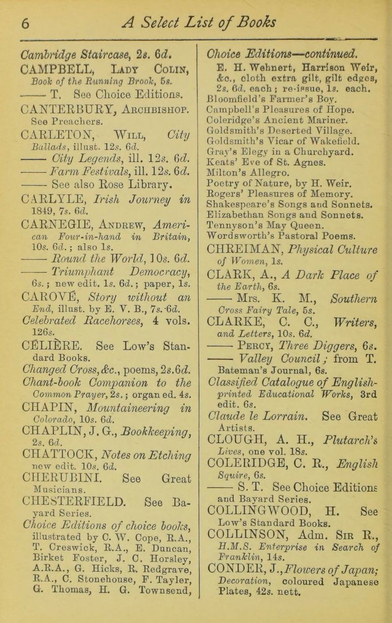 Cambndge Staircase, 2s. 6d, CAMPBELL, Lady Colin, SooTc of the Running BrooTc, 6s. T. See Choice Editions. CANTEEBURY, ARcnBisiiop. See Preacliers. CARLETOY, Will, City Ballads, ill list. 12s. Gd. City Legends, ill. IS^’, Gd. Farm Festivals, ill. 12s. %d. See also Rose Library. CARLYLE, Irish Journey in 1849, 7s. Gd. CARNEGIE, Andrew, Ameri- can Four-in-hand in Britain, 10s. Gd.; also Is. Round the World, 1 Os. 6cZ. Triumphant Democracy, Gs.; new edit. Is. Gd.; jjaper, Is. CAROVE, Story loithout an End, illast. by E. V. B., 7s.-6d. Celebrated Racehorses, 4 vols. 126s. CELIERE. See Low’s Stan- dard Books. Changed Cross,&c., poems, 2s.^d. Chant-hook Companion to the Common Prayer, 2s.; organ ed. 4s. CHAPIN, Mountaineering in Colorado, 10s. Gd. CHAPLIN, J. G., Rookkeeping, 2s. Gd. CHATTOCK, Notes on Etching new edit. 10s. Gd. CHERUBINI. See Great Musicians. CHESTERFIELD. See Ba- yard Series. Choice Editions of choice hooks, illustrated by C. W. Cope, K.A., T. Creswick, R.A., E. Duncan, Birket Foster, J. C. Horsley, A.E.A., G. Hicks, R. Redgrave, R.A., C. Stonehouse, F. Tayler, G. Thomas, H. G. Townsend, Choice Editions—continued. E. H. Wehnert, Harrison TVeir, &o., cloth extra gilt, gilt edges, 2s. OcZ. each ; re-issue, Is, each. BloomBeld’s Fanner’s Boy. Campbell’s Pleasures of Hope. Coleridge’s Ancient Mariner. Goldsmith’s Deserted Village. Goldsmith’s Vicar of Wakefield. Gray’s Elegy in a Churchyard. Keats’ Eve of St. Agnes. Milton’s Allegro. Poetry of Nature, by H. Weir, Rogers’ Pleasures of Memory. Shakespeare’s Songs and Sonnets. Elizabethan Songs and Sonnets. Tennyson’s May Queen. Wordsworth’s Pastoral Poems. CHREIMAN, Physical Culture of Women, Is. CLARK, A., A Dark Place of the Earth, 6s. Mrs. K. ]\I., Southern Cross Fairy Tale, 5s. CLARKE, C. C., Writei's, and Letters, 10s. Gd. Percy, Three Diggers, 6s. Valley Council; from T. Bateman’s Journal, 6s. Classified Catalogue of English- printed Educational Works, 3rd edit. 6s. Claude le Lorrain. See Great 1* tx 81S CLOUGH, A. H., Plutarch’s Lives, one vol. 18s. COLERIDGE, C. R,, English Squire, 6s. S, T, See Choice Editions and Bayard Series. COLLINGWOOD, H. See Low’s Standard Books. COLLINSON, Adm. Sir R., H.M.8. Enterprise in Search of Franklin, 14s. CONDER, J.,Flowers of Japan; Decoration, coloured Japanese Plates, 42s. nett.