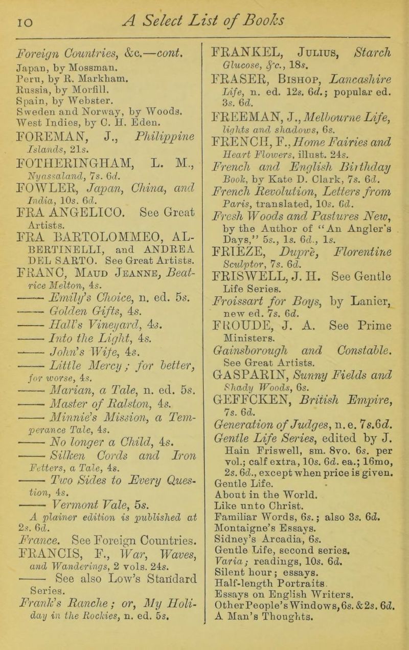 Foreign Countries, &c.—cont. Japan, by Mossman. Peni, by E. Mai'kham. Eussia, by Morfill. Spain, by Webster. Sweden and Norway, by Woods. West Indies, by C. H. Eden. FOREMANT, J., Philippine Islands, 21s. FOTIIERINGHAM, L. M., Nynssaland, 7s. Gd. FOWLER, Japan, China, and India, 10s. Gd. FRA ANGELICO. See Great Artists. FRA BARTOLOMMEO, AL- BEETINELLI, and ANDEEA EEL SAETO. See Great Artists. FRANC, Maud Jeanne^ Beat- rice Melton, 4s. Fmili/s Choice, n. ed. Golden Gifts, 4s. Jlall’s Vinei/ard, 4s. Into the Light, 4s. John's Wife, 4s. Little Mercy; for hotter, for worse, 4s. Marian, a Tale, ii. ed. 5s. Master of Ralston, 4s. Minnie's Mission, a Tem- perance Tale, 4s. No longer a Child, 4s. Silken Cords and Iron Fetters, a Tale, 4s. Two Sides to Every Ques- tion, 4s. Vermont Vale, 6s. A plainer edition is published at 2s. Gd. France. See Foreign Countries. FRANCIS, F., War, Waves, and Wanderings, 2 vols. 24s. ■ See also Low’s Standard Series. Frank's Ranche; or. My Holi- day in the Rockies, n. ed. 5s. FRANKEL, Julius, Starch Glucose, ^c., 18s. FRASER, Bishop, Lancashire Life, n. ed. 12s. 6d.; popular ed. 3s. Gd. FREEMAN, J., Melbourne Life, lights and shadows, 6s. FRENCH, V.,Home Fairies and Heart Flowers, illust. 24s. French and English Biithday Book, by Kate D. Clark, 7s. Gd. French Revolution, Letters from Paris, translated, 10s. Cd. Fresh W'oods and Pastures New, by tbe Author of “An Angler’s Days,” 5s., Is. Gd., Is. FRIEZE, Dupre, Florentine Sculptor, 7s. Gd. FRISWELL, J. II. See Gentle Life Series. Froissart for Boys, by Lanier, new ed. 7s. Gd. FROUDE, J. A. See Prime Ministers. Gainsborough and Constable. See Great Artists. GASPARIN, Sunny Fields and f^hady Woods, 6s. GEFFCKEN, British Empire, 7s. Gd. Generation of Judges, n.e. 7s.6d. Gentle Life Series, edited by J. Hain Friswell, sm. 8vo. 6s. per vol.; calf extra, 10s. Gd. ea.; IGmo, 2s. Gd., except when price is given. Gentle Life. About in tbe World. Like unto Christ. Familiar Words, 6s.; also 3s. Gd. Montaigne’s Essays. Sidney’s Arcadia, 6s. Gentle Life, second series. Varia; readings, 10s. Gd. Silent hour; essays. Half-length Portraits. Essays on English Writers. OtherPeople’s Windows,6s. &2s. Gd. A Man’s Thoughts.