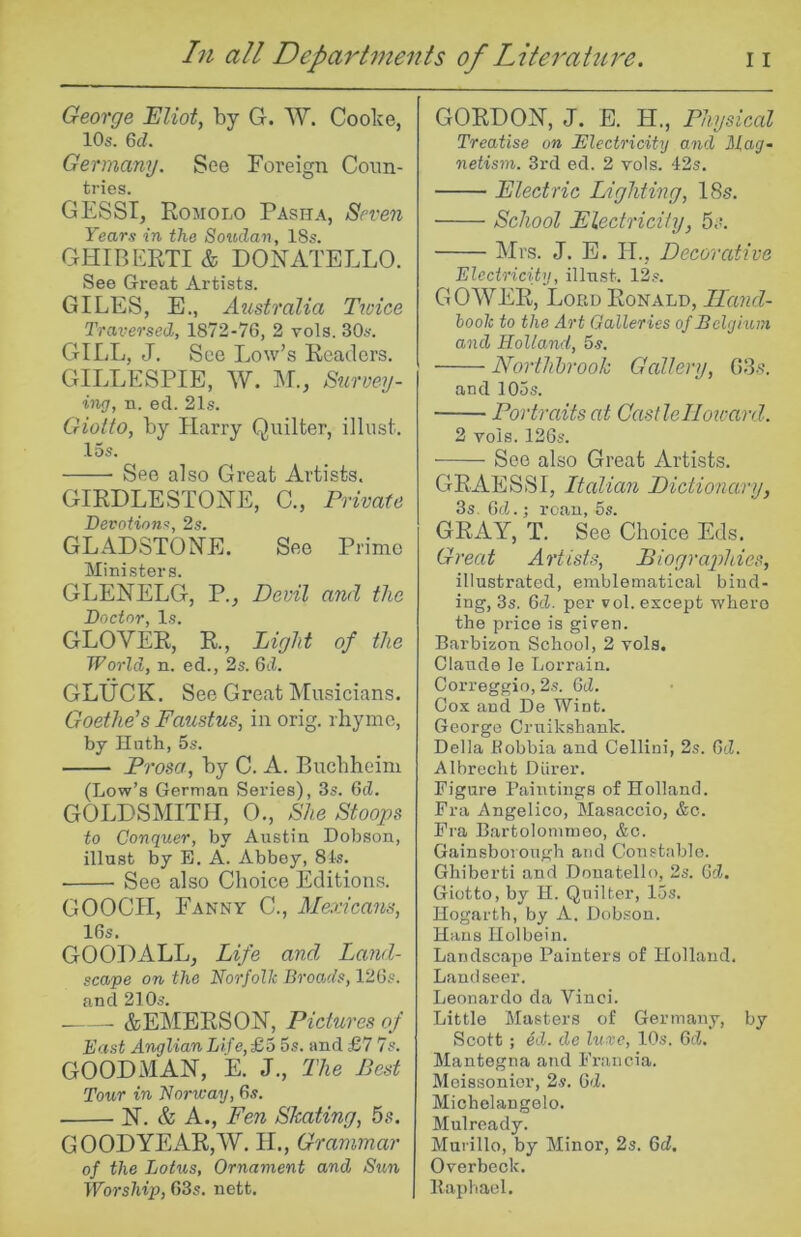 George Eliot, by G. W. Cooke, lOs. M. Germany. See Foreign Coun- tries. GESSI, Eojiolo Pasha, Seven Years in the Soudan, 18s. GHIBEKTI & DOiSTATELLO. See Great Artists. GILES, E., Atistralia Ttoice Traversed, 1872-76, 2 vols. 30s. GILL, J. See Low’s Readers. GILLESPIE, W. :M., Surve.7j- ing, n. eel. 21s. Giotto, by Harry Quilter, illust. 15s. See also Great Artists. GIRDLESTOHE, C., Private Devotions, 2s. GLADSTONE. See Prime Ministers. GLENELG, V., Devil and the Doctor, Is. GLOVER, R., Light of the World, n. ed., 2s. 6d. GLUCK. See Great IMusicians. Goethe's Faustus, in orig. rhyme, by Hath, 5s. Prosa, by C. A. Buebheim (Low’s German >Series), 3s. 6d. GOLDSMITH, 0., She Stoops to Conquer, by Austin Dol^son, illust by E. A. Abbey, 81s. ■ See also Choice Editions. GOOCH, Fanny C., Mexicans, 16s. GOODALL, Life and Land- scape on the Norfolk Broads, 126s. and 21 Os. &EMERSON, Pictures of East Anglian Life,£o 5s. and £7 7s. GOODMAN, E. J., The Pest Tour in Norway, 6s. N. & A., Fen Skating, 5.-?. GOODYEAR,W. IL, Grammar of the Lotus, Ornament and Sun Worship, 63s. nett. GORDON, J. E. H., Physical Treatise on Electricity and Mag~ netism. 3rd ed. 2 vols. 42s. Electric Lighting, 18s. School Electricity, 5;'. Mrs. J. E. H., Decorative Electricity, illust. 12s. GOWER, Lord Ronald, Iland- hook to the Art Galleries of Belgium and Holland, 5s. Northbrook Gallery, 0-35. and 105s. Portraits at Castlellotcard. 2 vols. 126s. See also Great Artists. GRAESSI, Italian Dictionary, 3s, 6cl.; roan, 6s. GRAY, T. See Choice Eds. Great Artists, Piographies, illustrated, emblematical bind- ing, 3s. 6d. per vol. except wbero the price is giren. Barbizon School, 2 vols, Claude le Lorrain. Correggio, 2s. 6d. Cox and De Wint. George Cruikshank. Della Robbia and Cellini, 2s. Gd. Albrecht Diirer. Figure Paintings of Holland. Fra Angelico, Masaccio, &c. Fra Bartolommeo, &o. Gainsborough and Constable. Ghiberti and Donatello, 2s. Gd. Giotto, by II. Quilter, 15s. Hogarth, by A, Dobson. Hans Holbein. Landscape Painters of Holland. Landseer. Leonardo da Vinci. Little Masters of Germany, by Scott ; ed. de luxe, 10s. 6d. Mantegna and Fraucia. Meissonior, 2s. Gd. Michelangelo. Mul ready. Murillo, by Minor, 2s. Gd, Overbeck. Baphacl.