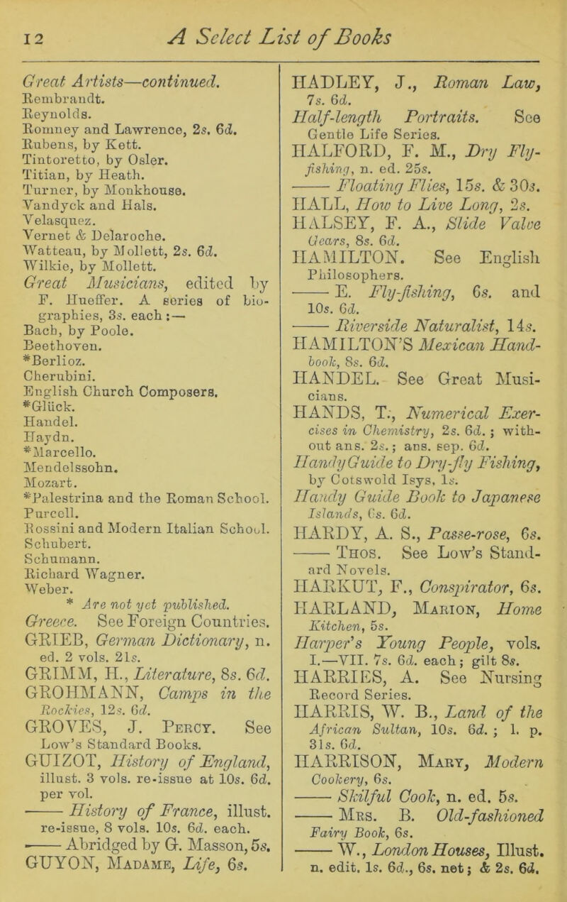 Great Artists—continued. Rembrandt. Reynolds. Romney and Lawrence, 2s. 6d. Rubens, by Kott. Tintoretto, by Osier. Titian, by Heath. Turner, by Monkhouse. Vandyck and Hals. Velasquez. Veruet & Delaroche. Watteau, by Mollett, 2s. 6d. Wilkie, by Mollett. Great Musicians, edited Ly r. llueffer. A series of bio- graphies, 3s. each;— Bach, by Poole. Beethoyen. *Berlioz. Cherubini. English Church Composers. *Gluck. Handel. Haydn. ’^‘Marcello. Mendelssohn. Mozart. ^Palestrina and the Roman School. Purcell. Rossini and Modern Italian School. Schubert. Schumann. Richard Wagner. Weber. * Are not yet 'published. Greece. See Foreiga Countries. GKIEB, German Dictionary, n. ed. 2 vols. 21s. GRIMM, II., Literature, 8s. 6d. GROHMANN, Camps in the RocJcies, 12s. Gd. GROVES, J. Percy. See Low’s Standard Books. GUIZOT, History of England, illust. 3 vols. re-issue at 10s. 6d. per Tol. ■ History of France, illust. re-issue, 8 vols. 10s. 6d. each. ■ Abridged by G. Masson, 5s. GUYOiM, Madame, Life, 6-5. HADLEY, J., Roman Law, 7s. 6d. Half-length, Portraits. See Gentle Life Series. HALFORD, F. M., Dry Fly- fishing, n. ed. 25s. Floating Flies, 15s. & 30^*. HALL, Hoto to Live Long, 2s. HALSEY, F. A., fiilide Valve Gears, 8s. 6d. HAMILTON. See Englisli Philosophers. E. Fly-f siting, Gs. and 10s. Gd. Riverside Naturalist, 14s. HAMILTON’S Mexican Hand- book, 8s. Gd. HANDEL. See Great Musi- cians. HANDS, T., Numerical Exer- cises in Chemistry, 2s. Gd. ; with- out ans. 2s.; ana. sep. 6cZ. HandyGuide to Dry-Jly Fishing, by Cots wold Isys, Is. Handy Guide Boole to Japanese Islands, Cs. Gd. HARDY, A. S., Fasse-rose, Gs. Thos. See Low’s Stand- ard Novels. HARKUT, F., Consjnrator, 6s. HARLAND, Marion, Home Kitchen, 5s. Harper's Young People, vols. I.—VII. 7s. Gd. each; gilt 8s. HARRIES, A. See Nursing E-ecord Series. HARRIS, W. B., Land of the African Sultan, 10s. Gd. ; 1. p. 31s. Gd. HARRISON, Mary, Modern Cookery, 6s. Skilful Coolc, n. ed. 5s. AIrs. B. Old-fashioned Fairy Book, 6s. tv., London Houses, Illust. n. edit. Is. Gd., 6s. net j & 2s. 6ci,