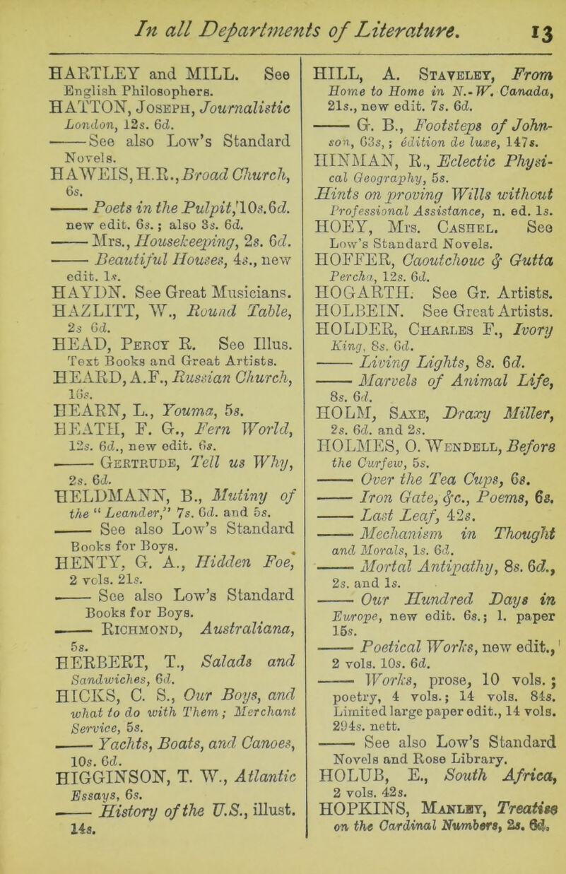 HARTLEY and MILL. See English Philosophers. HATTON, Joseph, Journalistic London, I2s. 6d. See also Low’s Standard Novels. HAWEIS, H.R.Church, 6s. Poets in the Pulpit^lOs.^d. new edit, 6s.; also 3s. 6cZ. ilrs.. Housekeeping, 2s. 6tZ. Beautiful Houses, 4s., new edit. Is. HAYDN. See Great Musicians. HAZLITT, W., Ruuad Table, 2s 6d. HEAD, Percy R. See Ulus. Text Books and Great Artists. HEARD, A.E., Russian Church, 16s. HEARN, L., Youma, 5s. EEATH, F. G., Pern World, 12s. 6d., new edit. 6s. Gertrude, Tell us Why, 2s. 6(2. HELDMANN, B., Mutiny of the “ Leander,” 7s. Gd. and 5s. See also Low’s Standard Books for Boys. HENTY, G. A., Hidden Foe' 2 vols. 21s. See also Low’s Standard Books for Boys. Richmond, Australiana, 6s. HERBERT, T., Salads and Sandwiches, 6d. HICKS, C. S., Our Boys, and what to do with Them; Merchant Service, 5s. Yachts, Boats, and Canoes, 10s. Gc2. HIGGINSON, T. W., Atlantic Essays, 6s. History of the U.S., illust. 14s. HILL, A. Stavelet, From Home to Home in N.-W, Canada, 21s., new edit. 7s. 6c2. G. B., Footsteps of John- son, G3s,; edition de luxe, 147*. IIINMAN, R., Eclectic Physi- cal Geography, 5s. Hints on proving Wills without Professional Assistance, n. ed. Is. HOEY, Mrs. Cashed. See Low’s Standard Novels. HOFFER, Caoutchouc Outta Perch'i, 12s. 6tZ. HOGARTH. See Gr. Artists. HOLBEIN. See Great Artists. HOLDER, Charles F., Ivory King, 8s. Gt2. Living Lights, 8s. 6(Z. Marvels of Animal Life, 8s. 6(2. HOLM, Saxe, Draxy Miller, 2s. Gd. and 2s. HOLMES, 0. 'VVendell, Before the Curfew, 5s. Over the Tea Cups, 6s. Iron Gate,^‘c., Poems, 6s. Last Leaf, 42s. Mechanism in Thought and Morals, Is. Gd. Mortal Antipathy, 8s. 6d., 2s. and Is. Our Hundred Bays in Europe, new edit. 6s.; 1. paper 16 s. Poetical Works, new edit.,' 2 vols. 10s. Gd, Works, prose, 10 vols.; poetry, 4 vols.; 14 vols. 84s. Limited large paper edit., 14 vols. 294s. nett. See also Low’s Standard Novels and Rose Library. HOLUB, E., South Africa, 2 vols. 42s. HOPKINS, Manlbt, Treatise on the Cardinal Numbers, 2s, 64>