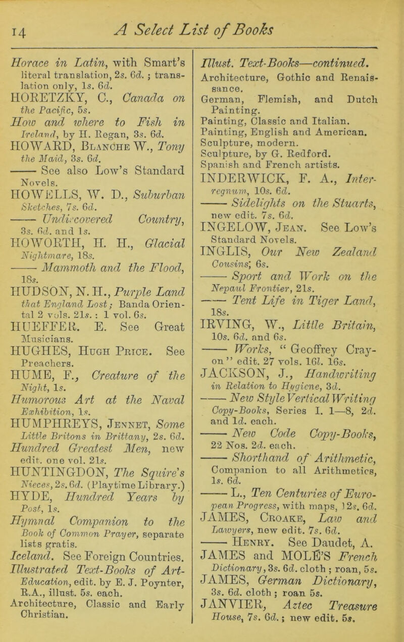 Horace in Latin, with Smart’s literal translation, 2s. 6d. ; trans- lation only, Is. 6(i. HOKETZKY, C., Canada on the Pacific, 5s. Ilolo and where to Fish in Ireland, by II. Eegan, 3s. GcJ. HOWARD, Blanche W., Tony the jilaid, 3s. 6d. See also Low’s Standard Novels. HOWELLS, W. D., Suhurhan Sketches, 7s. Gd. Undiscovered Country, 3s. Gd. and Is. HOWORTH, II. H., Glacial nightmare, 18s. Mammoth and the Flood, 18s. HUDSOY, N. H., Purple Land that England Lost; Banda Orien- tal 2 vola. 21s. : 1 vol. Gs. HUEFEEll. E. See Great Musicians. HUGHES, Hugh Price. See Preachers. HUME, E., Creature of the Night, Is. Humorous Art at the Naval Exhibition, Is. HUMPLIREYS, Jennet, Soine Little Britons in Brittany, 2s. Gd. Hundred Greatest Men, new edit, one vol. 21s. HUUTINGDOH, The Squires Nieces, 2s. Gd. (Playtime Library.) HYDE, Hundred Years by Post, Is. Llymnal Companion to the Book of Common Prayer, separate lists gratis. Iceland. See Foreign Countries. Illustrated Text-Boohs of Ail- Education, edit, by E. J. Poynter, R.A., illnst. 5s. each. Architecture, Classic and Early Christian. niust. Text-Books—continued. Architecture, Gothic and Renais- sance. German, Flemish, and Dutch Painting. Painting, Classic and Italian. Painting, English and American. Sculpture, modern. Sculpture, by G. Redford. Spanish and French artists. INDERWICK, F. A., Inter- regnum-, 10s. Gd. Sidelights on the Stuarts, new edit. 7s. Gd. INGELOW, Jean. See Low’s Standard Novels. INGLIS, Our New Zealand Cousins] Gs. Sport and Work on the Nepaul Frontier, 21s. Tent Life in Tiger Land, 18s. IRVING, W., Little Britain, lOs. Gd. and Gs. Works, “ Geoffrey Cray- on ” edit. 27 rols. IGl. IGs. JACKSON, J., Handioritiny in Relation to Hygiene, 3d. New Style Vertical Writing Copy-Books, Series I. 1—8, 2d. and Id. each. New Code Copnj-Books, 22 Nos. 2d. each. Shorthand of Arithmetic, Companion to all Arithmetics, Is. Gd. ——L., Ten Centuries of Euro- pean Progress, with maps, 12s. Gd. JAMES, Croake, Law and Lawyers, now edit. 7s. Gd. Henry. See Daudet, A. JAMES and MOLE’S French Dictionary ,3s. Gd. cloth ; roan, 5s. JAMES, German Dictionary, 3s. Gd. cloth ; roan 5s. JANVIER, Aztec Treasure House, 7s. Gd.; new edit. 5s.