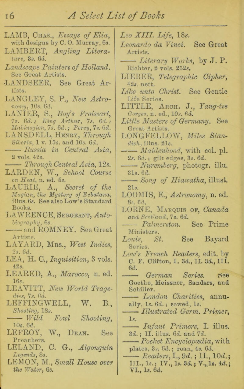 LAMB, CnAS., EniOAjs of FAia, with designs by C. 0. Murray, 6a. LAIVEBERT, Angling Litera- iure, 3s. 6d. LancUcape Painters of Holland. See Great Artists. •LANDSEER. See Great Ar- tists. LANGLEY, S. P., Hew Astro- nomy, lOs. Gd. LANIER, S., Bog’s Froissart, 7s. Gd. ; King Arthur, 7s. Gd.; Mahinogion, 7s. Gd.; Percy, 7s. Gd. LANSDELL, Henry, Through Siberia, 1 v. 15s. and 10s. Gd. Russia in Central Asia, 2 vols. 42s. Through Central Asia, 12s. L.iVRDEN, \Y., School Course on Jlcat, n. ed. 5s. LAURIE, A., Secret of the Magian, the Mystery of Ecbatana, illus. 6s. See also Low’s Standard Books. LAWRENCE, Sergeant, Auto- biography, 6s. and ROMNEY. See Great Artists. LAYARD, Mrs., West Indies, 2s. Gd. LEA, H. C., Inquisition, 3 vols. 42s. LEA RED, A., Marocco, n. ed. 16s. LEAVITT, Hew World Trage- di“s, 7s. Gd. LEEFINGWELL, W. E., Shooting, 18s. Wild Fowl Shooting, lOs. Gd. LEFROY, W., Dean. See Preachers. LELAND, C. G., Algonquin Legends, 8s. LEMON, RI., Small House over the Water, 6s. Leo XIII. Life, 18s. Leonardo da Vinci. See Great Artists. Literary Worlss, by J. P. Richter, 2 vols. 252s. LIEBER, Telegraphic Cipher, 42s. nett. Like unto Christ. See Gentle Life Series. LITTLE, Arch. J., Yang-tse Gorges, n. ed., 10s. Gd. Little Masters of Germany. See Great Artists. LONGFELLOW, Miles Blan- dish, illus. 21s. Maidenhood, witli col. pi. 2s. Gd.; gilt edges, 3s. Gd. Huremherg, photogr. illu. 31s. Gd. Song of Hiawatha, illust. 21s. LOOMIS, E., Astronomy, n. ed. 8s. Gd. LORNE, Marquis of, Canada and ScoGand.. 7s. Gd. Palmerston. See Prime Ministers. Louis, St. See Bayard Series. Low’s French Readers, edit, by C. F. Clifton, I. 3d., II. 3d., Ili. Gd. German Series. (See Goethe, Meissner, Sandars, and Schiller. London Charities, annu- ally, Is. 6d.; sewed. Is. Illustrated Germ. Primer, Is. Infant Primers, I. illus. 3d. ; II. illus. 6d. and 7d. Pocket Fncyclopchdia, with plates, 3s. Gd.; roan, 4s. 6d. Readers, I., 9tZ. ; II., lOd.; III., Is.; IV., Is. 3d.; V., Is. 4d.; VI., Is. 6d.