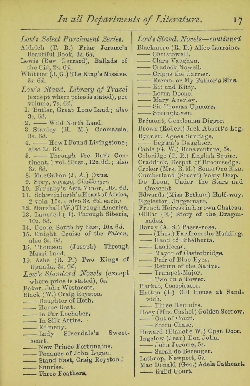 Low's Select Parchment Series. Aldrich (T. B.) Friar Jerome’s Beautiful Book, 3s. 6d. Lewis (llev. Gerrard), Ballads of the Cid, 2s. 6J. Whittier (J. G.) The King’s Missive. 3s. 6cL Low's Stand. Library of Travel (except where price is stated), per volume, 7s. 6tZ. 1. Butler, Great Lone Land ; also 3s. GcZ. 2. Wild North Land. 3. Stanley (H. M.) Coomassie, 3s. 6ci. 4. How I Found Livingstone; also 3s. 6d. 6. Through the Dark Con- tinent, 1 vol. illust., 12s. 6d.; also 3s. fid. 8. MacGahan (J. A.) Oxus. 9. Spry, voyage, Challenger. 10. Burnaby’s Asia Minor, 10s. fid. 11. Schwoinfurth’s Heart of Africa, 2 vols. 15s. ; also 3s. fid. each.! 12. Mar shall (W.) Through America. 13. Lansdell (H). Through Siberia, 10s. fid. 14. Coote, South by East, 10s. fid. 15. Knight, Cruise of the Falcon, also 3s. fid. Ifi. Thomson (Joseph) Through Masai Land. 19. Ashe (K. P.) Two Kings of Uganda, 3s. fid. Low’s Standard Novels (except where price is stated), 6s. Baker, John Westacott. Black (W.) Craig Royston. — Daughter of Heth. House Boat. In Far Lochaber. In Silk Attire. Kilmeuy. Lady Siverdale’s Sweet- heart. New Prince Fortunatus. Penance of John Logan. Stand Fast, Craig Royston 1 Sunrise. Three Feathers, Lo w's Stand. Novels—continued Blackmore (R. D.) Alice Lorraine. Christowell. Clara Vaughan. Cradock Nowell. Cripps the Carrier. Ereme, or My Father’s Sins. Kit and Kitty. ■ Lorna Doone. Mary Anerley. Sir Thomas Upmore. Springhaven. Bremont, Gentleman Digger. Brown (Robert) Jack Abbott’s Log. Bynner, Agnes Surriage. Begum’s Daughter. Cable (G. W.) Bona venture, 5s. Coleridge (C. R.) English Sciuire. Craddock, Despot of Broonisedge. Croker (Mrs. B. M.) Some One Else. Cumberland (Stuart) Vasty Deep. De Leon, Under the Stars and Crescent. Edwards (Miss Betham) Half-way. Eggleston, Juggernaut. French Heiress in her own Chateau. Gilliat (E.) Story of the Dragon- nades. Hardy (A. S.) Passe-rose. (Thos.) Far from the Madding. Hand of Ethelberta. Laodicean. Mayor of Casterbridge. Pair of Blue Eyes. Return of the Native. Trumpet-Major. Two on a Tower. Harkut, Conspirator. Hatton (J.) Old House at Sand- wich. Three Recruits. Hoey (Mrs. Cashel) Golden Sorrow. Out of Court. Stern Chase. Howard (Blanche W.) Open Door. Ingelow (Jean) Don John. John Jerome, 5s. Sarah de Berenger. Lathrop, Newport, 5s. Mac Donald (Geo.) AdelaCathcart. Guild Court.