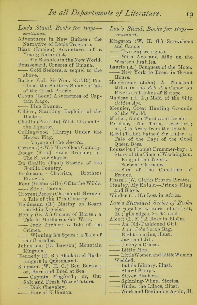 Low's Stand. Boolis for Boys— continued. Adventures in New Guinea: the Narrative of Louis Treganco. Biart (Lucien) Adventures of a Young Naturalist. My Rambles in the New World. Boussenard, Crusoes of Guiana. • Gold Seekers, a sequel to the above. Butler (Col. Sir Wm., K.C.B.) Red Cloud, the Solitary Sioux : a Tale of the Great Prairie. Cahnn (Leon) Adventures of Cap- tain Mago. Blue Banner. Celiere, Startling Exploits of the Doctor. Chaillu (Paul du) Wild Life under the Equator. Collingvvood (Harry) Under the Meteor Flag. Voyage of the Aurora. Cozzens (S. W.) Marvellous Country. Dodge (Mrs.) Hans Brinker; or, The Silver Skates. Du Chaillu (Paul) Stories of the Gorilla Country. Erckmann - Chatrian, Brothers Rantzau. Penn (G.Manville) Offtothe Wilds. Silver Canon. Groves (Percy) Charmonth Grange; a Tale of the 17th Century. Heldmann (B.) Mutiny on Board the Ship Lea^ulcr. Henty (G. A.) Cornet of Horse : a Tale of Marlborough’s Wars. Jack Archer : a Tale of the Crimea. Winning his Spurs : a Talc of the Crusades. Johnstone (D. Lawson) Mountain Kingdom. Kennedy (E. B.) Blacks and Bush- rangers in Queensland. Kingston (W. H. G.) Ben Burton; or, Born and Bred at Sea. Captain Mugford ; or, Our Salt and Fresh Water Tutors. Dick Cheveley. Heir of Kilfinnan. Loto’s Stand. Books for Boys—• continued. Kingston (W. H. G.) Snowshoes and Canoes. Two Supercargoes. With Axe and Rifle on the Western Prairies. Laurie (A.) Conquest of the Moon. New York to Brest in Seven Hours. MacGregor (John) A Thousand Miles in the Boh Roy Canoe on Rivers and Lakes of Europe. Maclean (H. E.) Maid of the Ship Golden Age. Meunier, Great Hunting Grounds of the World. Muller, Noble Words and Deeds. Perelaer, The Three Deserters; or. Ran Away from the Dutch. Reed (Talbot Baiues) Sir Ludar : a Tale of the Days of the Good Queen Bess. Rousselet (Louis) Drummer-boy : a Story of the Time of Washington. King of the Tigers. Serpent Charmer. Sou of the Constable of France. Russell (W. Clark) Frozen Pirates. Stanley, My Kalulu—Prince, King and Slave. Winder (F. H.) Lost in Africa. Low's Standard Series of Books by popular writers, cloth gilt, 2s. ; gilt edges, 2s. Gd. each. Alcott (L. M.) A Rose in Bloom. An Old-Fashioned Girl. Aunt Jo’s Scrap Bag. Eight Cousins, illust. Jack and Jill. Jimmy’s Cruise. Little Men. Little Women and LittleWomen Wedded. Lulu’s Library, illust. Shawl Straps. Silver Pitchers. Spinning-Wheel Stories. Under the Lilacs, illust. Work and Beginning Again, ill.