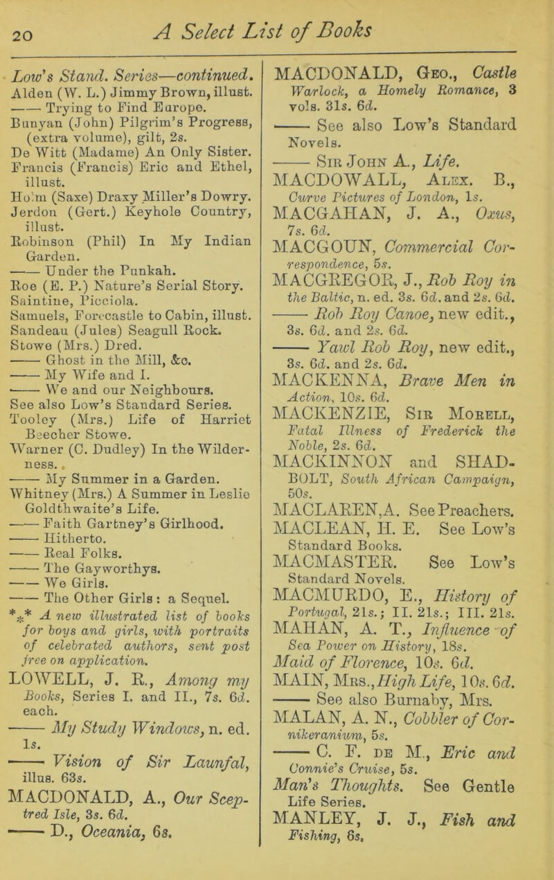 Loio's Stand. Series—continued. Alden (W. L.) Jimmy Brown, illust. Trying to Find Earope, Banyan (John) Pilgrim’s Progress, (extra volume), gilt, 2s. De Witt (Madame) An Only Sister. Francis (Francis) Eric and Ethel, illust. Holm (Saxe) Draxy Miller’s Dowry. Jerdon (Gert.) Keyhole Country, illust. Kobiiison (Phil) In My Indian Garden. Under the Punkah. Roe (E. P.) Nature’s Serial Story. Saintine, Picciola. Samuels, Forecastle to Cabin, illust. Sandeau (Jules) Seagull Rock. Stowe (Mrs.) Dred. Ghost in the Mill, &o. ■ My Wife and 1. ■ We and our Neighbours. See also Low’s Standard Series. Tooley (Mrs.) Life of Harriet Beecher Stowe. Warner (C. Dudley) In the Wilder- ness. , ■ My Summer in a Garden. Whitney (Mrs.) A Summer in Leslie Goldthwaite’s Life. • Faith Gartney’s Girlhood. Hitherto. Real Folks. The Gayworthys. We Girls. The Other Girls : a Sequel. A new illustrated list of hooks for boys and girls, with portraits of celebrated authors, sent post free on application. LOWELL, J. R, Among my Books, Series I. and II., 7s. Gd. each. j\Iy Study Windows, n. ed. Is. Vision of Sir Launfal, illus. 63s. MACDONALD, A., Our Scep- tred Isle, 3s. Gd. D., Oceania, 6s. MACDONALD, Gko., Castle Warlock, a Homely Roma^ice, 3 vols. 31s. Gd. See also Low’s Standard Novels. Sm John A., Life. MACDOWALL, Alex. B., Curve Pictures of London, Is. MACGAHAN, J. A., Oxus, 7s. Gd. MACGOUN, Commercial Cor- respondence, 5.?. MACGKEGOR, J.,Ro& Roy in the Baltic, n. ed. 3s. 6cJ. and 2s. 6ti. Roh Roy Canoe, new edit., 3s. 6tZ. and 2s. Gd. Yawl Rob Roy, new edit., 3s. Gd. and 2s. Gd. MACKENNA, Brave Men in Action, 10s. Gd. MACKENZIE, Sir Moebll, Fatal Illness of Frederick the Noble, 2s. Gd. MACKINNON and SHAD- BOLT, South African Campaign, 50s. MACLAKEN,A. See Preachers. MACLEAN, H. E. See Low’s Standard Books. MACMASTER. See Low’s Standard Novels. MACMURDO, E., History of Portugal, 2ls.; II. 21s.; III. 21s. MAHAN, A. T., Influence -of Sea Power on History, 18s. Maid of Florence, 10i>‘. Gd. MAIN, High Life, lOs. Gd. See also Burnaby, Mrs. MALAN, A. N., Cobbler of Cor- nikeranhim, 5s. C. F. DE M., Eric and Connie’s Cruise, 5s. Man's Thoughts. See Gentle Life Series. MANLEY, J. J., Fish and Fishing, 8s,