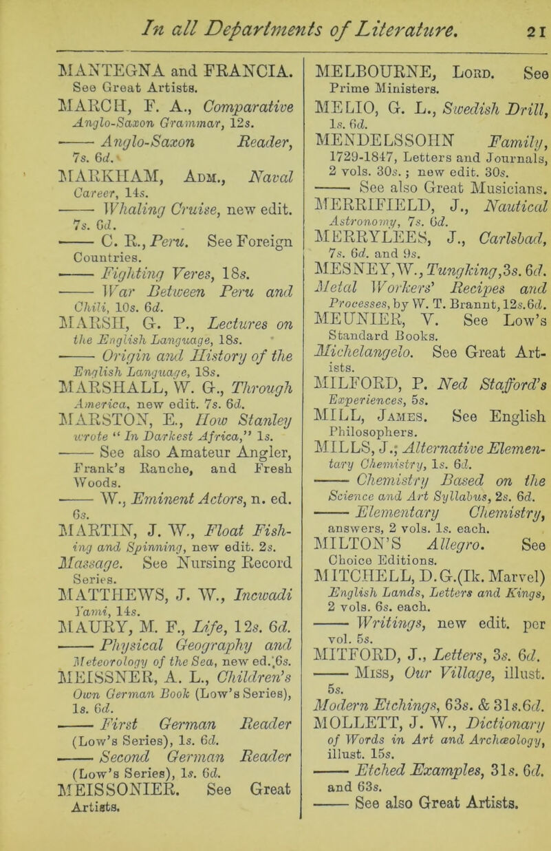 MANTEGNA and FRANCIA. See Great Artists. MARCH, F. A., Comparative Anglo-Saxon Grammar, 12s, Amjlo-Saxon Reader, 7s. 6d.' ]MARKIIAM, Adm., Naval Career, 11s. Whaling Cruise, new edit. 7s. G(Z. ■ C. R.jPem, See Foreign Countries. —— Fighting Veres, 18s. War Between Peru and Chili, 10s. 6d. ^RFARSII, G. P., Lectures on the Fnglish Language, 18s. * Origin and llistory of the English Language, 18s, ilARSHALL, \y. G., Through America, new edit. 7s. 6d. MARSTON, E., IIow Stanley wrote “ In Darkest Africa,” Is. • See also Amateur Angler, Fi-ank’s Kanche, and Fresh Woods. ■ W., Eminent Actors, n. ed. Gs. IMARTIN, J. W., Float Fish- ing and Spinning, new edit. 2s. Massage. See NAirsing Record Series. MATTHEAVS, J. AV., inewadi Yarni, 11s. IMAURY, M. F., Life, 12s. 6d. ■ Physical Geography and ]\!eteorology of the Sea, new ed.'.Gs. MEISSNER, A. L., Children’s Own German Book (Low’s Series), Is. GfL First German Reader (Low’s Series), Is. GcZ. Second German Reader (Low’s Series), Is. Gd, MEISSONIER. See Great Artists. MELBOURNE, Lord. See Prime Ministers. MELIO, G. h., Swedish Brill, Is. Gd. MENDELSSOHN Family, 1729-1817, Letters and Journals, 2 vols. 30s.; now edit. 30s. See also Great Musicians. MERRIFIELD, J., Nautical Astronomy, 7s. Gd. MERRYLEES, J., Carlsbad, 7s. Gd. and 9s. MESNEY,AV., TungJdng,3s. 6d. Metal V/orJeers’ Recipes and Processes, by W. T, Brannt, 12s.Gd. MEUNIER, A^. See Low’s Standard Books. Michelangelo. See Great Art- ists. MILFORD, P. Ned Stafford’s Experiences, 5s. MILL, James. See English Philosophers. MILLS, J.; Alternative Elemeji- tary Chemistry, Is. 6d. Chemistry Based on the Science and Art Syllabus, 2s. 6d. Elementary Chemistry, answers, 2 vols. Is. each. MILTON’S Allegro. See Choice Editions. M ITC.HELL, D.G.(Ik. Marvel) English Lands, Letters and Kings, 2 vols. 6s. each. Writings, new edit, per vol. 5s. MITFORD, J., Letters, 3s. &d. Miss, Oitr Village, illust. 5s. Modern Etchings, 63s. & 31s.6c7. MOLLETT, J. AV., Dictionary of Words in Art and Archaeology, illust. 15s. Etched Examples, 31s. 3d. and 63s. See also Great Artists.