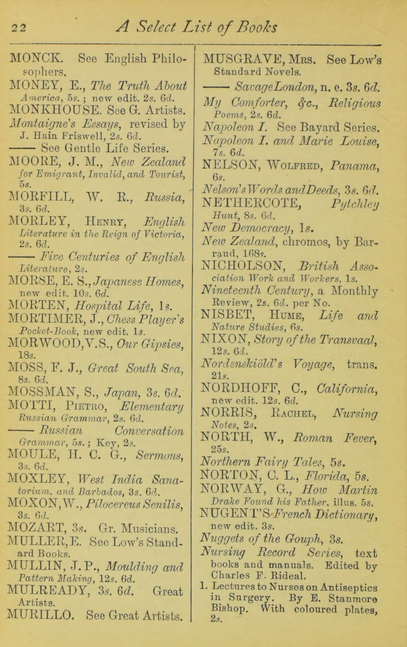 I MONCK, See English Philo- popliers. IMONEY, E., The Truth About America, o.s. ; new edit. 2s. Gd. MONKHOUSE. See G. Artists. Mojitaigne's Ersays, revised by J. Hain Friswell, 2s. 6cZ. See Gentle Life Series, MOOPE, J. M., New Zealand for Emigrant, Invalid, and Tourist, 5 s. jMORFILL, W. R., Russia, 3s. Gd. jMORLEY, IIenky, Emylish Literature in the Reign of Victoria, 2s. Gd. Five Centuries of English Literature, 2s. j\IORSE, E. Japanese Homes, new edii^. 10s. Gd. iMORTEN, Hospital Life, Is. MORTIMER, J., Chess Player's Pocket-Book, new edit. Is. MORWOODjV.S., Our Gipsies, 18s. MOSS, F. J., Great South Sea, 8s. Gd. iMOSSMAH, S., Japan, 3s. Gd. jMOTTI, Pietro, Elementary Russian Grammar, 2s. Gd. Russian Conversation Grammar, 5s.; Key, 2s. MOULE, II. C. G., Sermons, 3.S. Gd. jMOXLEY, West India Sana- torium, and Barbados, 3s. Gd. MOXON,^Y., Pilocereus Senilis, 3 s. GcZ. MOZART, 3s. Gr. Musicians. j\[ULLER,E. Sec Low’s Stand- ard Books. IMULLIN, J. P., Moulding and Pattern Making, 12s. GcZ. MULREAEY, 3s. 6d. Great Artists. MURILLO. See Great Artists. MUSGRAVE, Mrs. See Low’s Standard Novels. SavageLondon, n. e. 3s. Gd. My Comforter, ^*c., Religious Poems, 2s. Gd. Nap)oleon I. See Bayard Series. Napoleon I. and Marie Louise, Is. Gd. NELSOX, WoLFRED, Panama, 6s. Nelson's Words andDeeds, 3s. Gd. NETTIERCOTE, Pytchley Hunt, 8s. GcZ. Neio Hemocracy, Is. New Zealand, chromos, by Bar- rand, lG8s. XICIIOLSOX, British Asso- ciation Work and Workers, Is. Nineteenth Century, a ^Monthly Keview, 2s. GcZ. per No. NISBET, Hume, Life and Nature Studies, Gs. XIXOX, Story of the Transvaal, 12s. Gd. Nordsnskidld's Voyage, tran.s. 21s. XORDHOFF, C,, California, new edit. 12s. GcZ. NORRIS, Rachel, Nursing Notes, 2s. NORTH, W., Roman Fever, 25s. Northern Fairy Tales, 5s. NORTON, C. L., Florida, 5s. NORWAY, G., Hoto Martin Drake Found his Father, illus. 5s. NUGENT’ S'French Dictionary, new edit. 3s. Nuggets of the Gouph, 3s. Nursing Record Series, text books and manuals. Edited by Charles F. Eideal. 1. Lectures to Nurses on Antiseptics in Surgery. By E. Stanmore Bishop. VVith coloured plates,