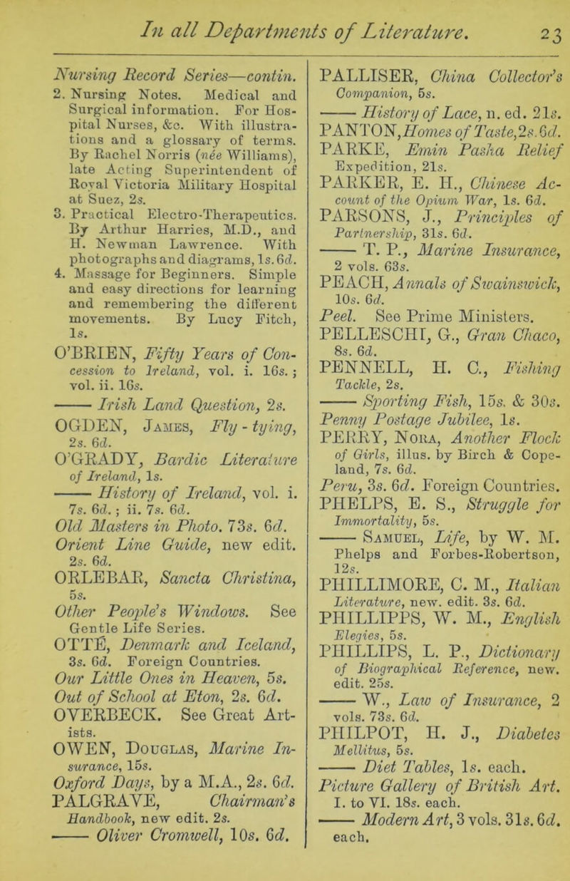 Nursing Record Series—contin. 2. Nursing Notes. Medical and Surgical information. For Hos- pital Nurses, &c. With illustra- tions and a glossary of terms. By Rachel Norris (nee Williams), late Acting Superintendent of Royal Victoria Military Hospital at Suez, 2s. 3. Practical Electro-Therapeutics. By Arthur Harries, M.D., and H. Newman Lawrence. With photographs and diagrams. Is. 6d. 4. Massage for Beginners. Simple and easy directions for learning and remembering the different movements. By Lucy Fitch, Is. O’BRIEiSr, Fifty Years of Con- cession to Ireland, vol. i. IGs. ; vol. ii. IGs. Irish Land Question, 2s. OGDEN, James, Fly - tying, 2s. GcL O’GRADY^ Bardic Literature of Ireland, Is. History of Ireland, vol. i. 7s. GcZ.; ii. 7s. Gel. Old Masters in Photo. 73s. 6c?. Orient Line Guide, new edit. 2s. 6d. ORLEBAR, Sancta Christina, 5 s. Other People’s Windows. See Gentle Life Series. OTTE, Denmark and Iceland, 3s. 6d. Foreign Countries. Our Little Ones in Heaven, 5s. Out of School at Eton, 2s. Gd. OVERBECK. See Great Art- ists. OWEN, Douglas, Marine In- surance, 15s. Oxford Days, by a M.A., 2s. Gd, PALGRAVE, Chairman’s Handbook, new edit. 2s. ■ Oliver Cromtvell, lOs. Gd. PALLISER, China Collector’s Companion, 5s. History of Lace, n. ed. 2It*. PANTON,77ome5 of Taste,2s. Gd. PARKE, Emin Pasha Relief Expedition, 21s. PARKER, E. H., Chinese Ac- count of the Opium War, Is. Gd. PARSONS, J., Principles of Partnership, 31s. Gd. T. P., Marine Insurance, 2 vols. G3s. PEACH, Annals of Stvainswick, lOs. Gd. Peel. See Prime Ministers. PELLESCHT, G., Gran Chaco, 8s. Gd. PENNELL, II. C., Fishing Tackle, 2s. Sfiorting Fish, 15s, & 305. Penny Postage Jubilee, Is. PERRY, Noka, Another Flock of Qirls, illus. by Birch & Cope- land, 7s. Gd. Peru, 3s. Gd. Foreign Countries. PHELPS, E. S., Struggle for Immortality, 5s. Samuel, Ltfe, by W. IM. Phelps and Forbes-Robertson, 12s. PHILLIMORE, C. M., Italian Literature, new. edit. 3s. Gd. PHILLIPPS, W. M., English Elegies, 5s. PHILLIPS, L. P., Dictionary of Biographical Reference, new. edit. 25s. W., Lato of Insitrance, 2 vols. 73s. Gd. PHILPOT, H. J., Diabetes Mellitus, 5s. Diet Tables, Is. each. Picture Gallery of British Art. I. to VI. 18s. each. Modern Art, 3 vols. 315. Gd. each.