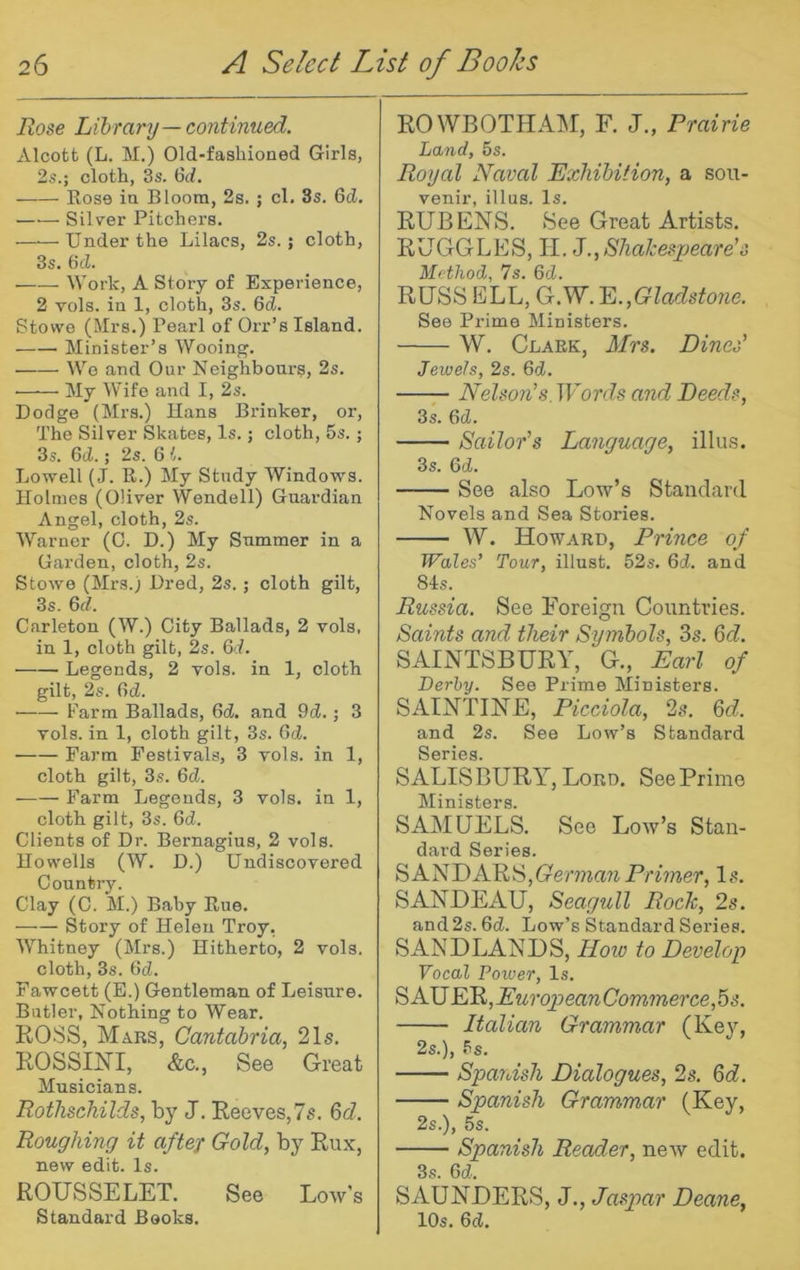 Rose Library — continued. Alcofct (L. M.) Old-fashioned Girls, 2s.; cloth, 3s. 6d. Kose in Bloom, 2s. ; cl. 3s. 6d. Silver Pitchers. ——Under the Lilacs, 2s.; cloth, 3s. 6d. Work, A Story of Experience, 2 vols. in 1, cloth, 3s. 6d. Stowe (Mrs.) Pearl of Orr’s Island. Minister’s Wooing. We and Our Neighbours, 2s. ■ My Wife and I, 2s. Dodge (Mrs.) Uans Drinker, or. The Silver Skates, Is.; cloth, 5s. ; 3s. 6d.; 2s. 6 L Lowell (J. R.) My Study Windows. Holmes (Oliver Wendell) Guardian Angel, cloth, 2s. Warner (0. D.) My Summer in a Garden, cloth, 2s. Stowe (Mrs.) Dred, 2s.; cloth gilt, 3s. Qd. Carleton (W.) City Ballads, 2 vols, in 1, cloth gilt, 2s. Qd. Legends, 2 vols. in 1, cloth gilt, 2s. (Id. Farm Ballads, 6d. and 9d.; 3 vols. in 1, cloth gilt, 3s. Gd. Farm Festivals, 3 vols. in 1, cloth gilt, 3s. Gd. Farm Legends, 3 vols. in 1, cloth gilt, 3s. Gd. Clients of Dr. Bernagius, 2 vols. Howells (W. D.) Undiscovered Country. Clay (C. M.) Baby Rue. Story of Helen Troy, Whitney (Mrs.) Hitherto, 2 vols. cloth, 3s. Gd. Fawcett (E.) Gentleman of Leisure. Butler, Nothing to Wear. ROSS, Mars, Cantabria, 21s. ROSSmi, &c., See Great Musicians. Rothschilds, by J. Reeves,7s. 6c?. Roughing it after Gold, by Rux, new edit. Is. ROUSSELET. See Low's Standard Books. ROWBOTHADI, F. J., Prairie Land, 5s. Royal Naval Exhibition, a sou- venir, illus. Is. RUBENS. See Great Artists. RUGGLES, II. iS.,Shakesx)eare's Method, 7s. Gd. RUSS ELL, G.W. E.,Gladsto7ie. See Prime Ministers. W. Clark, Mrs. Dines' Jewels, 2s. Gd. Nelsoji’s. Words and Deeds, 3s. Gd. Sailo7''s LaJiguage, illus. 3s. Gd. See also Low’s Standard Novels and Sea Stories. W. Howard, Prince of Wales’ Tour, illust. 52s. Gd. and 8Is. Russia. See Foreign Countries. Saints and their Symbols, 3s. 6c?. SAINTSBURY, G., Earl of Derby. See Prime Ministers. SAINTINE, Picciola, 2s. 6c?. and 2s. See Low’s Standard Series, SALISBURY, Lord. See Prime Ministers. SAMUELS. See Low’s Stan- dard Series. SANDARS,Gema7t Primer, Is. SANUEAU, Seagull Roch, 2s. and2s. 6d. Low’s Standard Series. SANDLANDS, Hoio to Develop Vocal Power, Is. ^NUER,EuropeanCommerce,5s. Italian Grammar (Key, 2s.), 5s. Spanish Dialogues, 2s. 6c?. Spanish Grammar (Key, 2s.), 5s. Spanish Reader, new edit. 3s. Gd. SAUNDERS, J., Jaspar Deane, lOs. Gd.