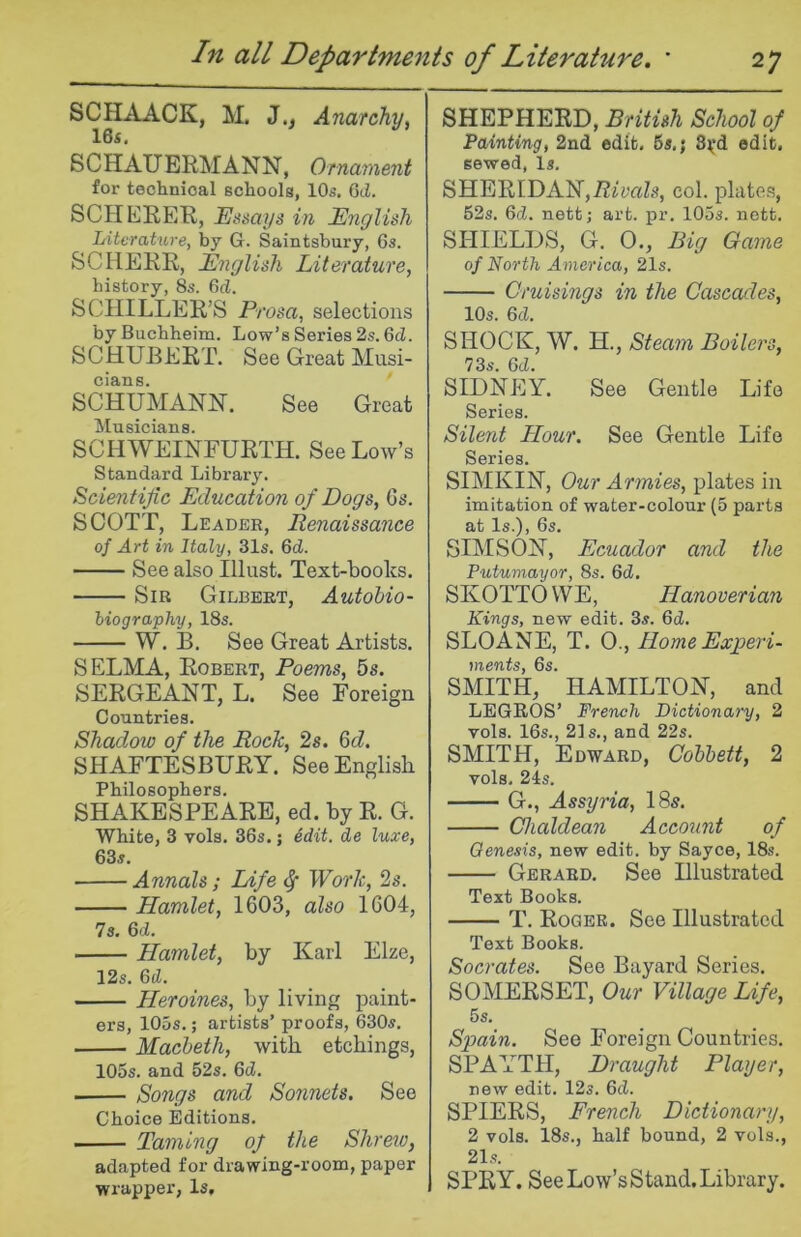 SCHAACK, M. J., Anarchyy 16s, SCHAUERMANN, Ornament for technical schools, 10s. 6d. SCHERER, Essays in English Literature, by Gr. Saintsbury, 6s. SC HERR, English Literature, history, 8s. 6^. SCHILLER’S Prosa, selections by Buchheim. Low’s Series 2s. 6cZ. SCHUBERT. See Great Musi- cians. SCHUMANN. See Great Musicians. SCHWEINFURTH. See Low’s Standard Library. Scientific Education of Dogs, 6b*. SCOTT, Leader, Renaissance of Art in Italy, 31s. 6d. See also Illust. Text-books. Sir Gilbert, Autohio- iiography, 18s. W. B. See Great Artists. SELMA, Robert, Poems, 5s. SERGEANT, L. See Foreign Countries. Shadow of the Roch, 2s. Qd. SHAFTESBURY. See English Philosophers. SHAKESPEARE, ed. by R. G. White, 3 vols, 36s.; Mit. de luxe, 63s. Annals; Life ^ Work, 2s. Hamlet, 1603, also 1604, 7s, 6<i. Hamlet, by Karl Elze, 12s. 6cZ. Heroines, by living paint- ers, 105s.; artists’ proofs, 630s. Macbeth, with etchings, 105s. and 52s. 6d. ■ Songs and Sonnets. See Choice Editions. ■ Taming of the Shreio, adapted for drawing-room, paper wrapper, Is, SHEPHERD, British School of Painting, 2nd edit. 65,; 8^*d edit, sewed. Is, SHERIDAN,72imZs, col. plates, 52s. 6d. nett; art. pr. 105s. nett. SITIELDS, G. 0., Big Game of North America, 21s. Cruisings in the Cascades, 10s. 6d. SHOCK, W. H., Steam Boilers, 73s. Gd. SIDNEY. See Gentle Life Series. Silent Hour. See Gentle Life Series. SIMKIN, Our Armies, plates in imitation of water-colour (5 parts at Is.), 6s. SIM SON, Ecuador and the Putumayor, 8s. Gd, SKOTTO WE, Hanoverian Kings, new edit. 3s. 6d. SLOANE, T. 0., Home Experi- ments, 6s. SMITH, HAMILTON, and LEGROS’ French Dictionary, 2 vols. 16s., 21s., and 22s. SMITH, Edward, Cohbett, 2 vols. 2is. G., Assyria, 18s. Chaldean Account of Genesis, new edit, by Sayce, 18s. Gerard. See Illustrated Text Books. T. Roger. See Illustrated Text Books. Socrates. See Bayard Series. SOMERSET, Our Village Life, 5s. Spain. See Foreign Countries. SPAYTH, Draught Player, new edit. 12s. Gd. SPIERS, French Dictionary, 2 vols. 18s., half bound, 2 vols., 21s. SPRY. See Low’s Stand. Library.