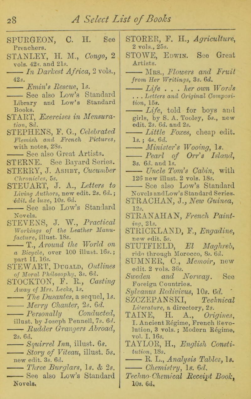 SPUEGEON, C. H. See Preacliers. STANLEY, II. M., Congo, 2 vols. 42^. and 21.«. ■ In Darkest Africa, 2 vols., 42s. Emin’s Rescue, Ij?. See also Low’s Standard Library and Low’s Standard Books. STAET, Exercises in Mensura- tion, 8d. STEPHENS, E. G., Celebrated Flemish a.nd French Fictures, with notes, 28s. See also Great Artists. STEENE. See Bayard Series. STEEEY, J. Ashby, Cucumber Chronicles, 5s. STEUAET, J. A., Letters to Living Authors, new edit. 2s. 6d.; edit, de luxe, 10s. Gd. See also Low’s Standard Novels. STEVENS, J. W., Practical Workings of the Leather Manu- facture, illust. 18s. T., Around the World on a Bicycle, over 100 illust. 16s.; part II. 16s. STEWAET, Duqald, Outlines of Moral Philosophy, 3s. Gd. STOCKTON, F. E., Cast mg Away of Mrs. Leeks, Is. The Dusantes, a sequel. Is. ■ Merry Chanter, 2s. Gd. Personally Conducted, illust. by Joseph Pennell, 7s. 6'/. Rudder Grangers Abroad, 2s. Gd. Squirrel Inn, illust. 6s. Story of Viteau, illust. 5s. new edit. 3s. Gd. Three Burglars, Is. & 2s. See also Low’s Standard Novels. STOEEE, F. II., Agriculture, 2 vols., 25.S. STOWE, Edwin. See Great Artists. ]\Irs., Flowers and Fruit from Her Writings, 3s. 6^^. Life . . . her own Words . . . Letters and Original Composi- tion, 15 s. Life, told for boys and girls, by S. A. Tooley, 5s., new edit. 2s. Gd. and 2s. Little Foxes, cheap edit. Is. ; 4s. Gd. Minister's Wooing, Is. Pearl of Orr's Island, 3s. Gd. and Is. Uncle Tom’s Cabin, with 126 new illust. 2 vols. 18s. See also Low’s Standard Novels andLow’s Standard Series. STRACHAN, J., Neio Guinea, 12s. STEANAHAN, French Paint- ing, 21s. STEICKLAND, F., Engadine, new edit. 5s. STUTFIELD, El Maghreb, ride through Morocco, 8.-'. 6cZ. SUMNEE, C., Memoir, now edit. 2 vols. 3Gs. Sweden and Noncay. See Foreign Countries. Sylvanus Redivivus, 10s. Gd. SZCZEPANSKI, TecJmical Literature, a directory, 2s. TAINE, H. A,, Origiues, I. Ancient Regime, French Hevo- lution, 3 vols.; Modern Regime, vol. I. 16s. TAYLOE, H., English Consti- tution, 18s. E. L., Analysis Tables, Is. Chemistry, Is. Gd. Techno-Chemical Meceiid Book, 10s. Gd,